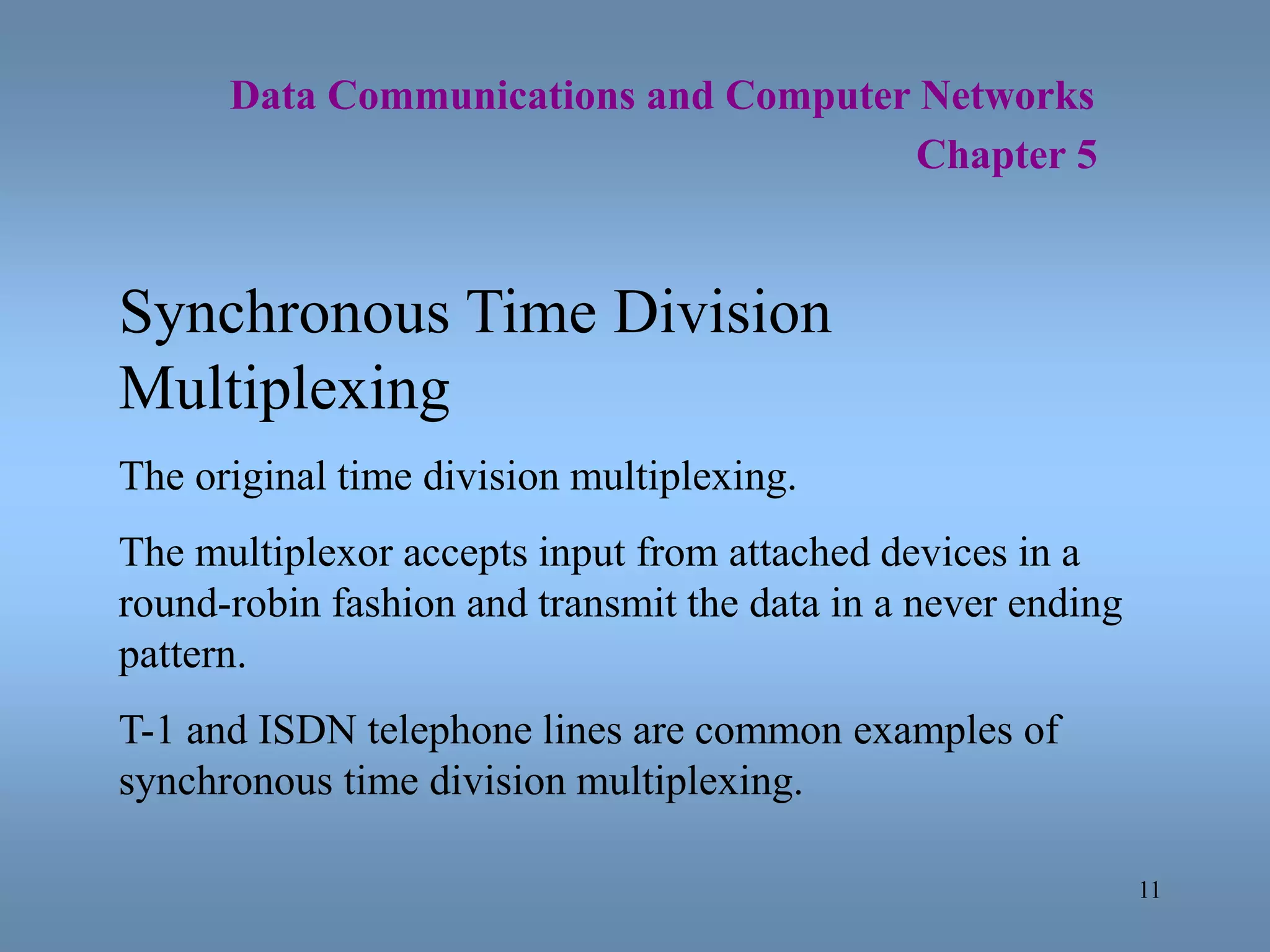 11
Data Communications and Computer Networks
Chapter 5
Synchronous Time Division
Multiplexing
The original time division multiplexing.
The multiplexor accepts input from attached devices in a
round-robin fashion and transmit the data in a never ending
pattern.
T-1 and ISDN telephone lines are common examples of
synchronous time division multiplexing.
 