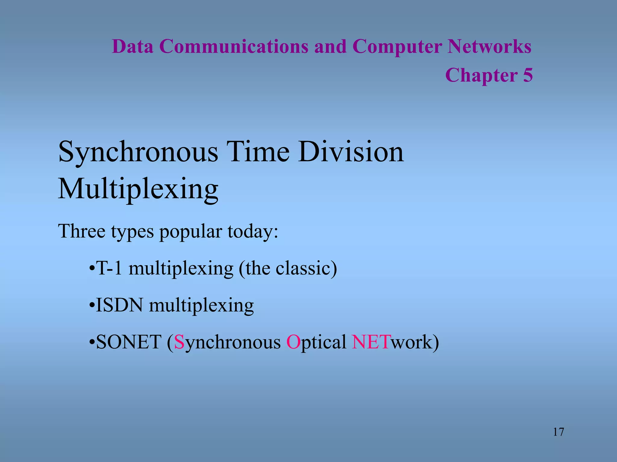 17
Data Communications and Computer Networks
Chapter 5
Synchronous Time Division
Multiplexing
Three types popular today:
•T-1 multiplexing (the classic)
•ISDN multiplexing
•SONET (Synchronous Optical NETwork)
 