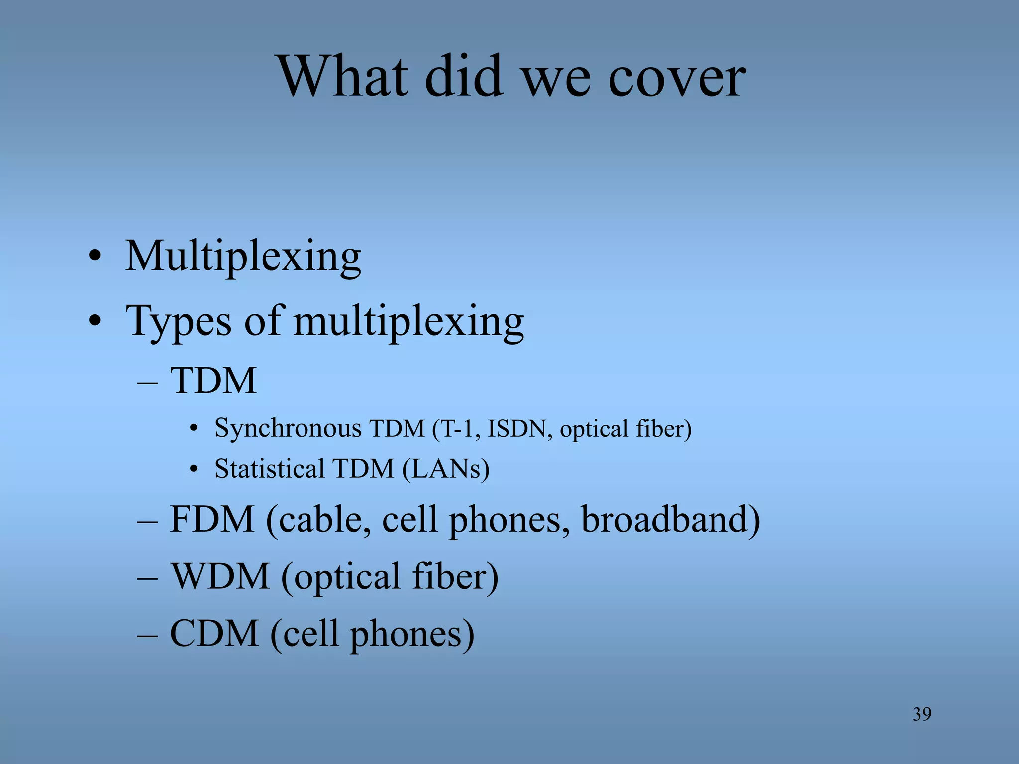 39
What did we cover
• Multiplexing
• Types of multiplexing
– TDM
• Synchronous TDM (T-1, ISDN, optical fiber)
• Statistical TDM (LANs)
– FDM (cable, cell phones, broadband)
– WDM (optical fiber)
– CDM (cell phones)
 