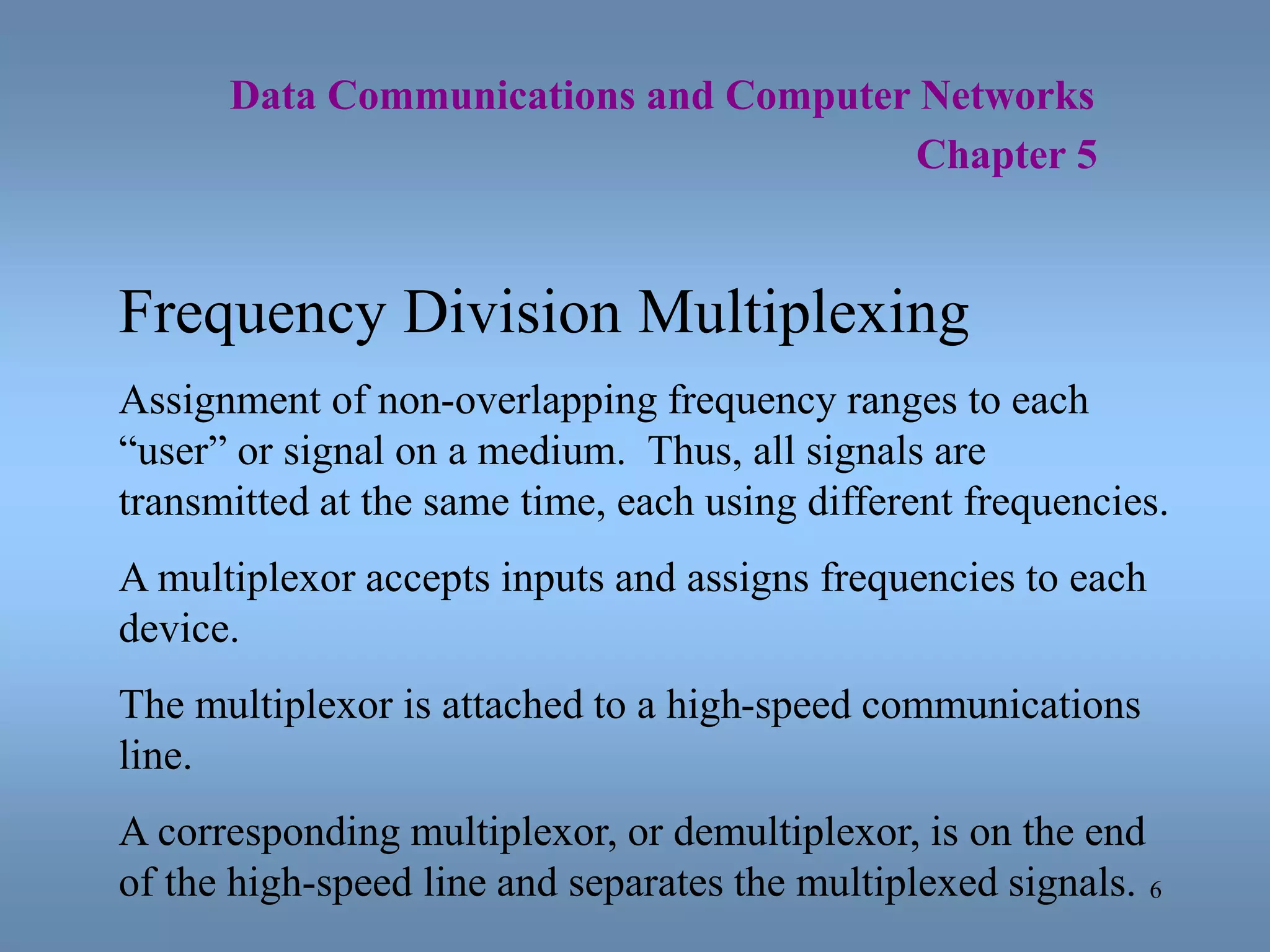 6
Data Communications and Computer Networks
Chapter 5
Frequency Division Multiplexing
Assignment of non-overlapping frequency ranges to each
“user” or signal on a medium. Thus, all signals are
transmitted at the same time, each using different frequencies.
A multiplexor accepts inputs and assigns frequencies to each
device.
The multiplexor is attached to a high-speed communications
line.
A corresponding multiplexor, or demultiplexor, is on the end
of the high-speed line and separates the multiplexed signals.
 