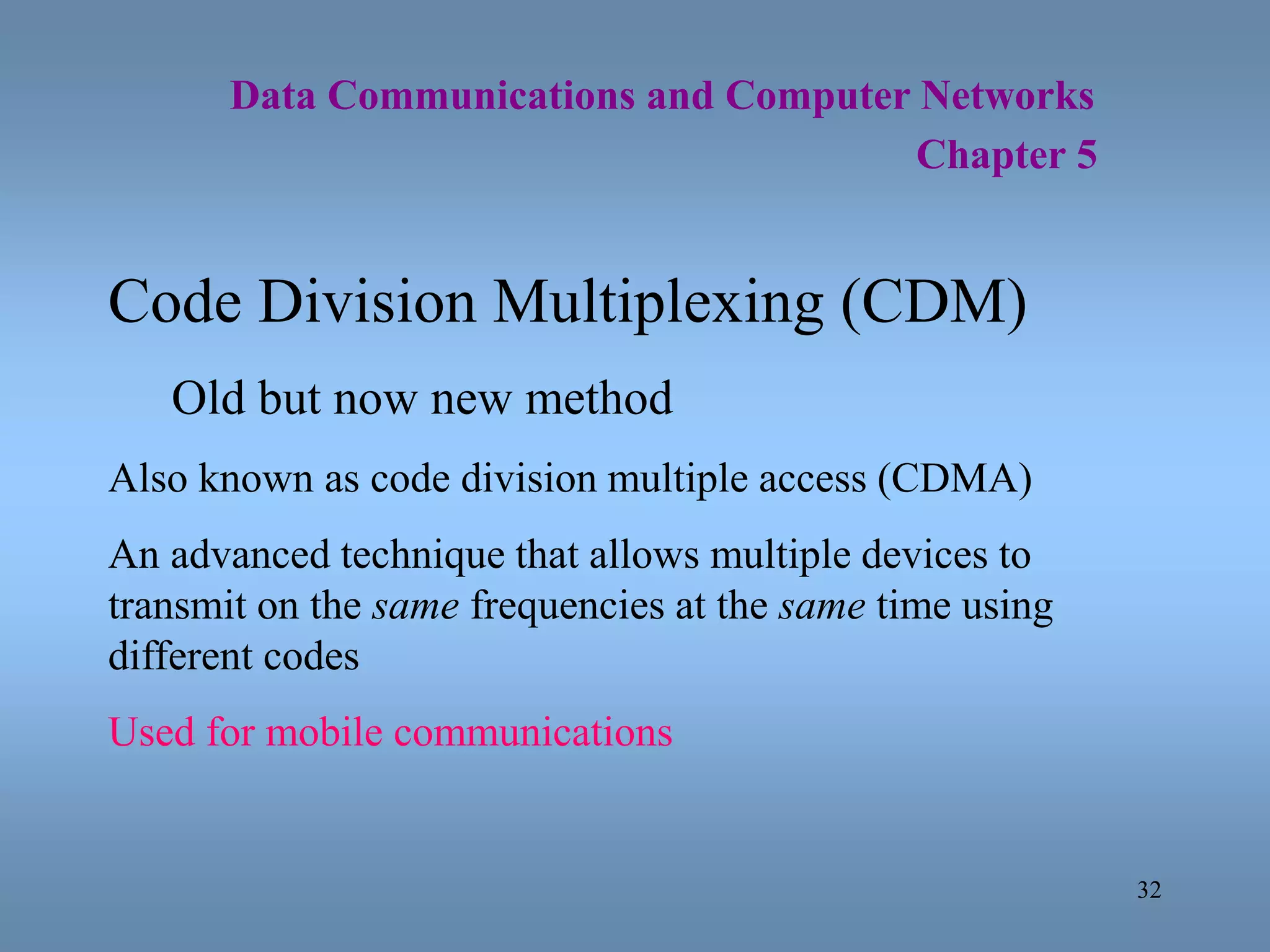 32
Data Communications and Computer Networks
Chapter 5
Code Division Multiplexing (CDM)
Old but now new method
Also known as code division multiple access (CDMA)
An advanced technique that allows multiple devices to
transmit on the same frequencies at the same time using
different codes
Used for mobile communications
 