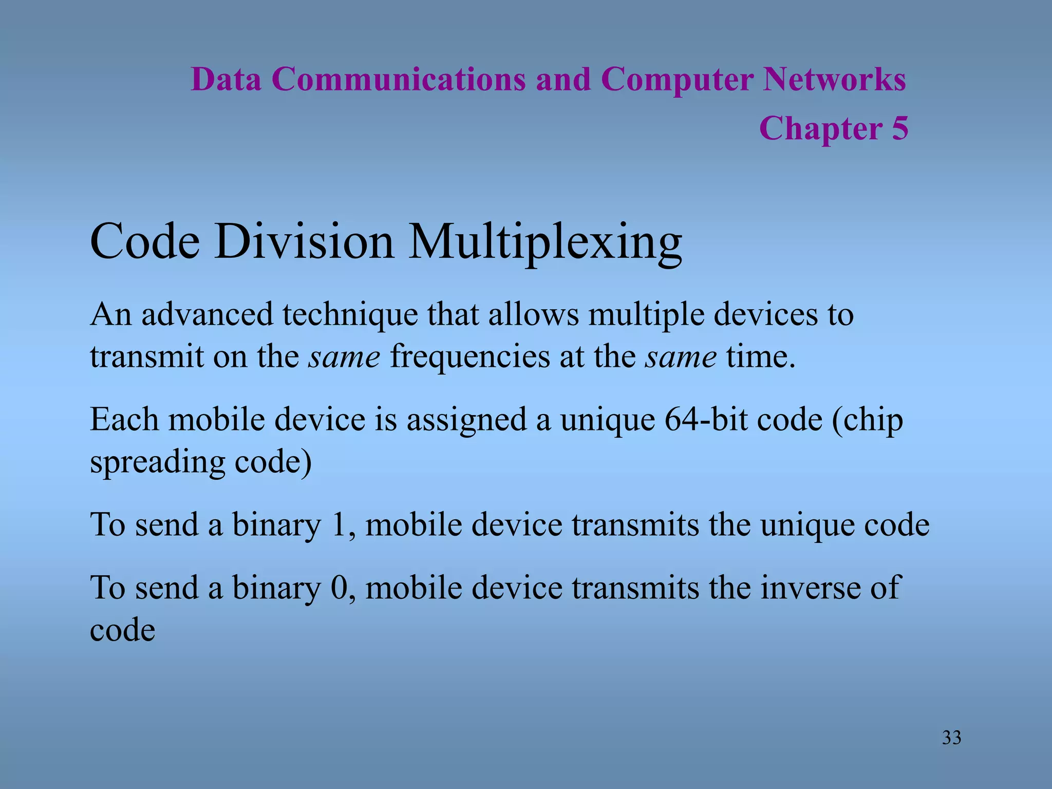 33
Data Communications and Computer Networks
Chapter 5
Code Division Multiplexing
An advanced technique that allows multiple devices to
transmit on the same frequencies at the same time.
Each mobile device is assigned a unique 64-bit code (chip
spreading code)
To send a binary 1, mobile device transmits the unique code
To send a binary 0, mobile device transmits the inverse of
code
 