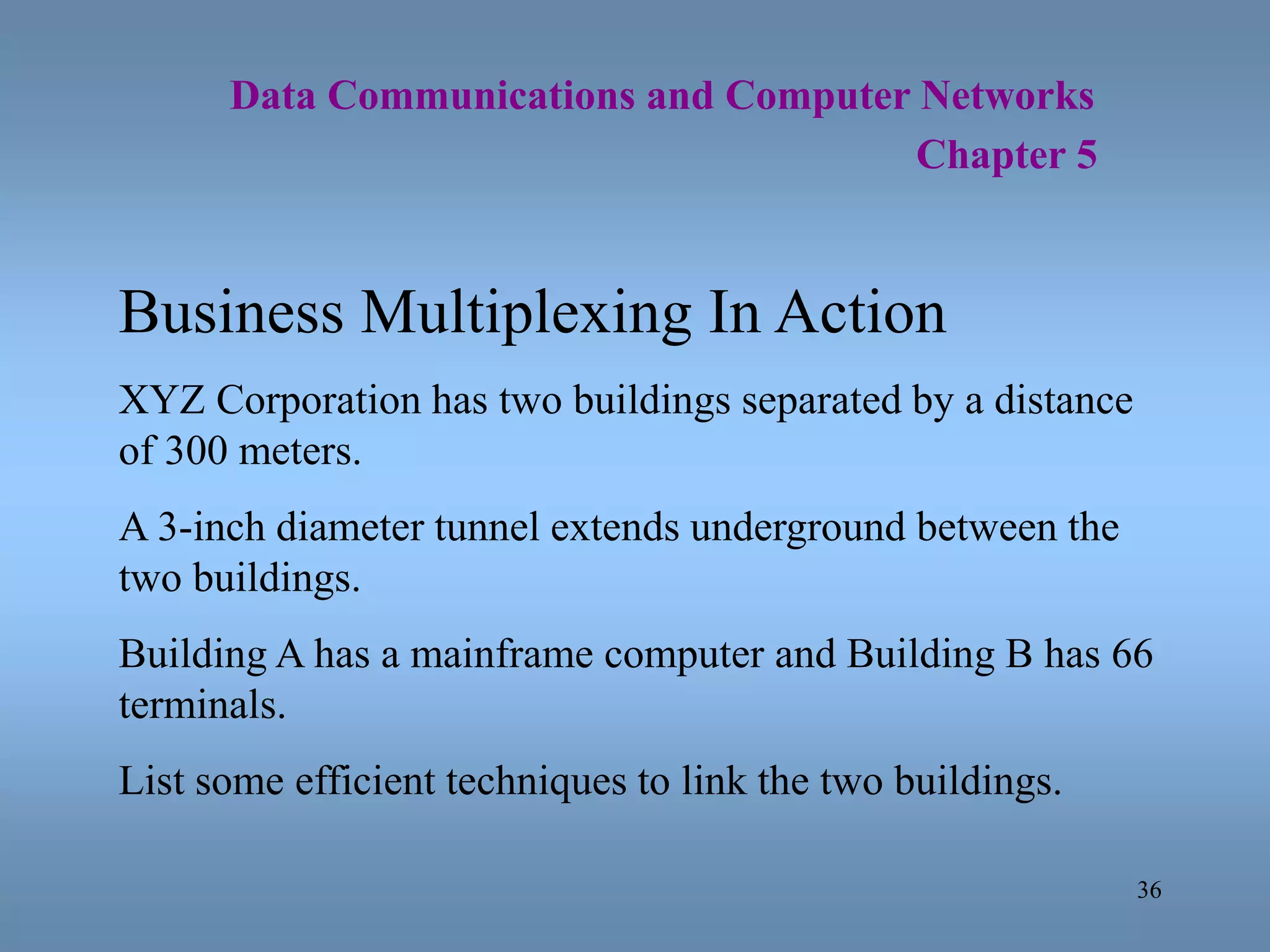 36
Data Communications and Computer Networks
Chapter 5
Business Multiplexing In Action
XYZ Corporation has two buildings separated by a distance
of 300 meters.
A 3-inch diameter tunnel extends underground between the
two buildings.
Building A has a mainframe computer and Building B has 66
terminals.
List some efficient techniques to link the two buildings.
 