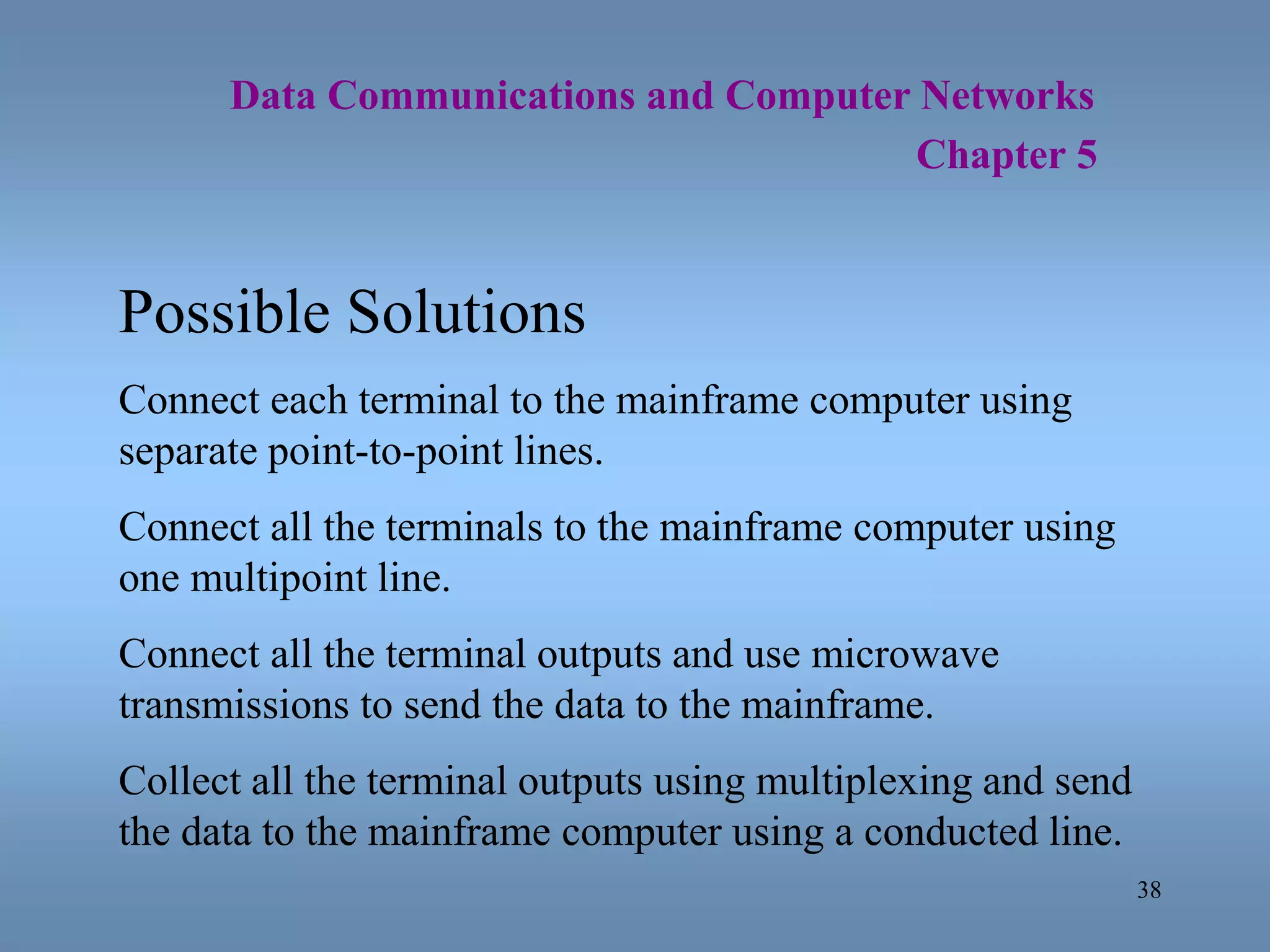 38
Data Communications and Computer Networks
Chapter 5
Possible Solutions
Connect each terminal to the mainframe computer using
separate point-to-point lines.
Connect all the terminals to the mainframe computer using
one multipoint line.
Connect all the terminal outputs and use microwave
transmissions to send the data to the mainframe.
Collect all the terminal outputs using multiplexing and send
the data to the mainframe computer using a conducted line.
 