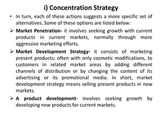 i) Concentration Strategy
• In turn, each of these actions suggests a more specific set of
alternatives. Some of these options are listed below:
 Market Penetration- it involves seeking growth with current
products in current markets, normally through more
aggressive marketing efforts.
 Market Development Strategy- it consists of marketing
present products; often with only cosmetic modifications, to
customers in related market areas by adding different
channels of distribution or by changing the content of its
advertising or its promotional media. In short, market
development strategy means selling present products in new
markets.
 A product development- involves seeking growth by
developing new products for current markets.
 