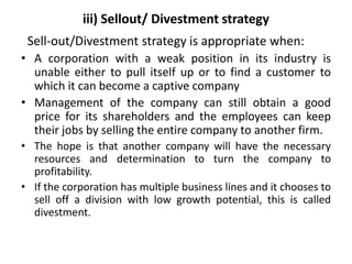iii) Sellout/ Divestment strategy
Sell-out/Divestment strategy is appropriate when:
• A corporation with a weak position i...