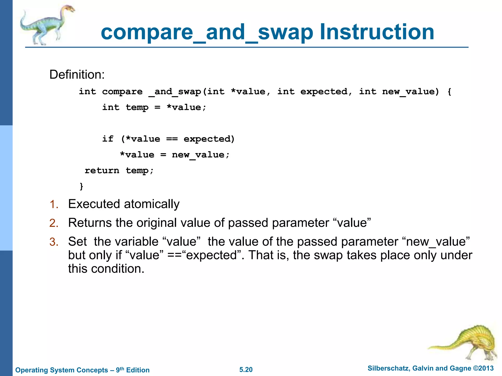 5.20 Silberschatz, Galvin and Gagne ©2013
Operating System Concepts – 9th Edition
compare_and_swap Instruction
Definition:
int compare _and_swap(int *value, int expected, int new_value) {
int temp = *value;
if (*value == expected)
*value = new_value;
return temp;
}
1. Executed atomically
2. Returns the original value of passed parameter “value”
3. Set the variable “value” the value of the passed parameter “new_value”
but only if “value” ==“expected”. That is, the swap takes place only under
this condition.
 