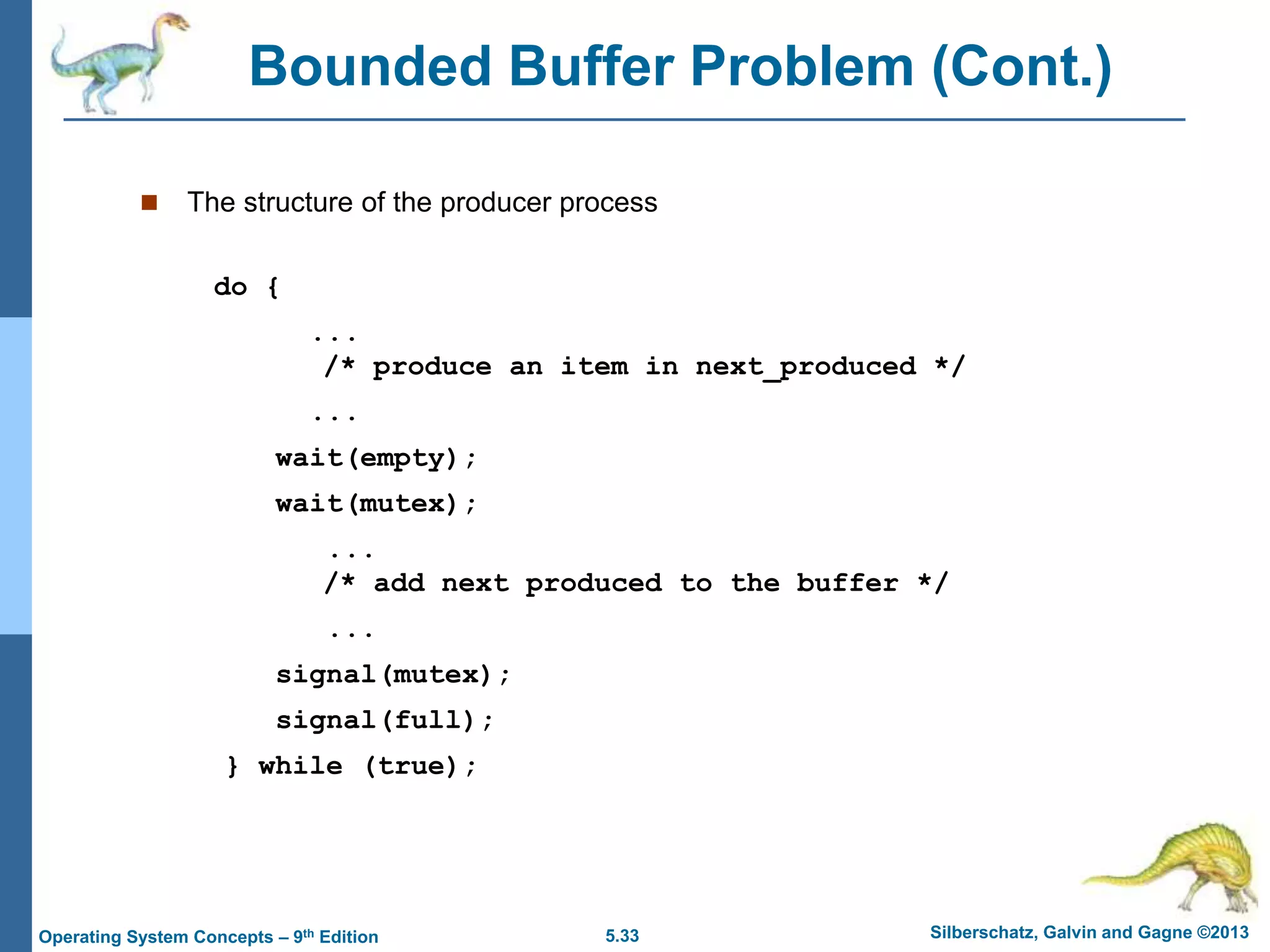 5.33 Silberschatz, Galvin and Gagne ©2013
Operating System Concepts – 9th Edition
Bounded Buffer Problem (Cont.)
 The structure of the producer process
do {
...
/* produce an item in next_produced */
...
wait(empty);
wait(mutex);
...
/* add next produced to the buffer */
...
signal(mutex);
signal(full);
} while (true);
 
