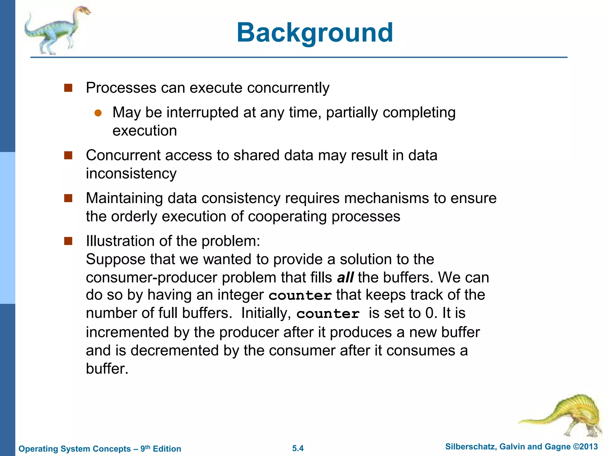 5.4 Silberschatz, Galvin and Gagne ©2013
Operating System Concepts – 9th Edition
Background
 Processes can execute concurrently
 May be interrupted at any time, partially completing
execution
 Concurrent access to shared data may result in data
inconsistency
 Maintaining data consistency requires mechanisms to ensure
the orderly execution of cooperating processes
 Illustration of the problem:
Suppose that we wanted to provide a solution to the
consumer-producer problem that fills all the buffers. We can
do so by having an integer counter that keeps track of the
number of full buffers. Initially, counter is set to 0. It is
incremented by the producer after it produces a new buffer
and is decremented by the consumer after it consumes a
buffer.
 