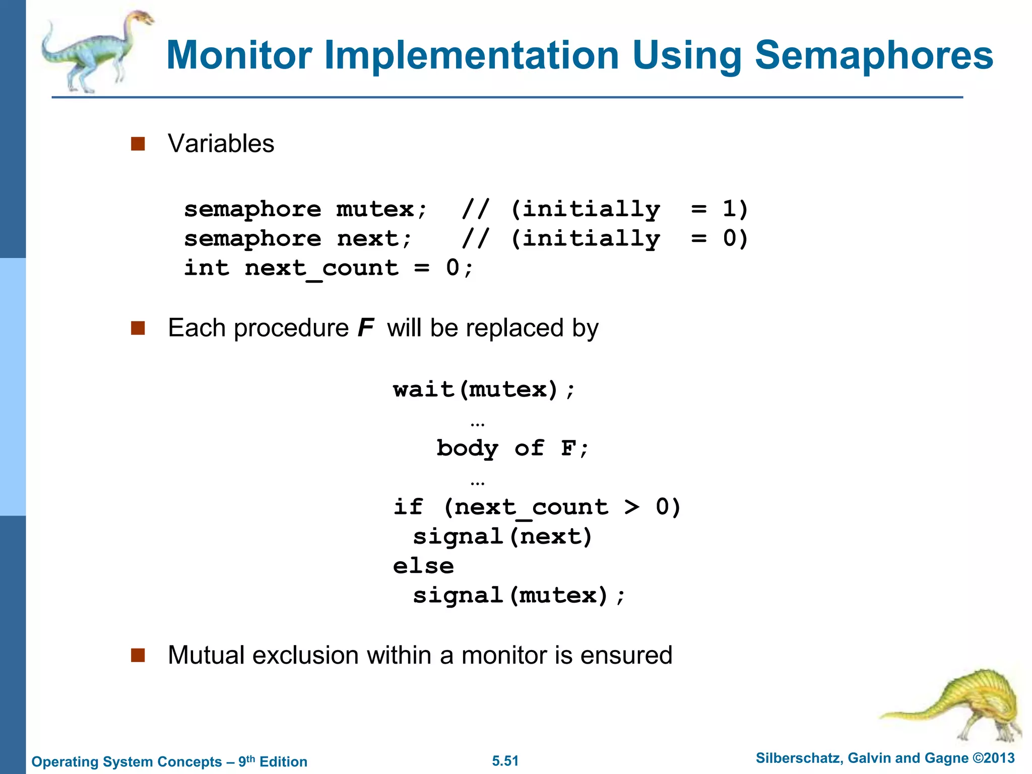 5.51 Silberschatz, Galvin and Gagne ©2013
Operating System Concepts – 9th Edition
Monitor Implementation Using Semaphores
 Variables
semaphore mutex; // (initially = 1)
semaphore next; // (initially = 0)
int next_count = 0;
 Each procedure F will be replaced by
wait(mutex);
…
body of F;
…
if (next_count > 0)
signal(next)
else
signal(mutex);
 Mutual exclusion within a monitor is ensured
 