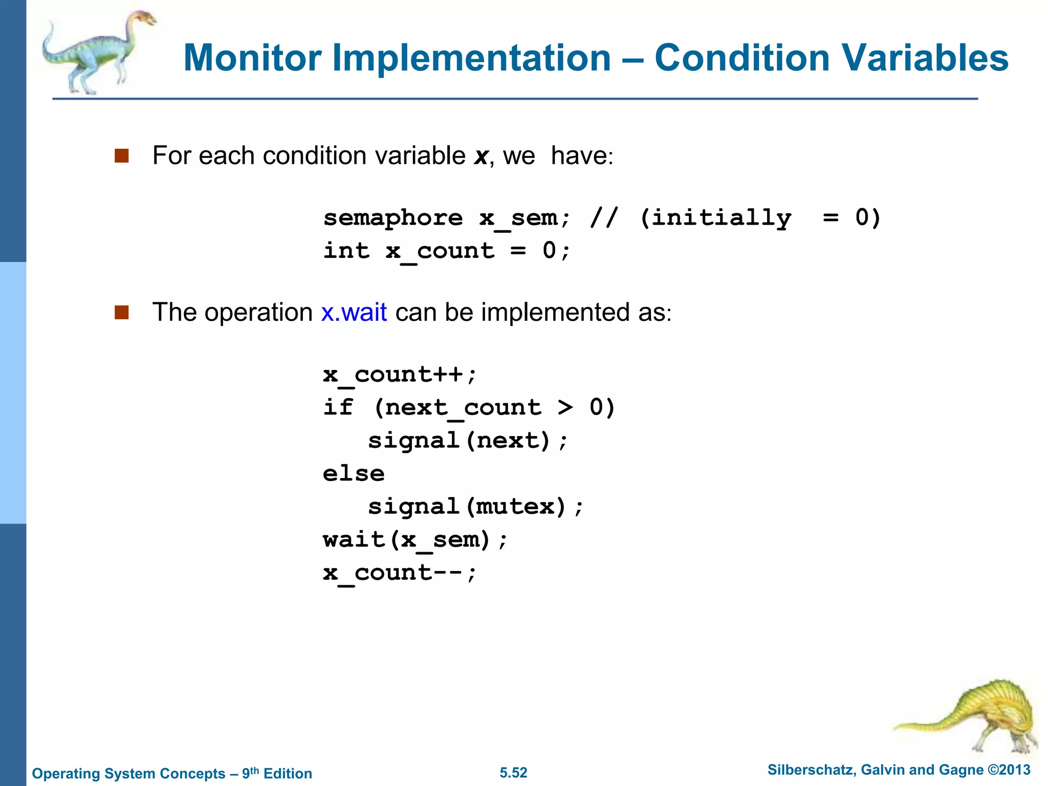 5.52 Silberschatz, Galvin and Gagne ©2013
Operating System Concepts – 9th Edition
Monitor Implementation – Condition Variables
 For each condition variable x, we have:
semaphore x_sem; // (initially = 0)
int x_count = 0;
 The operation x.wait can be implemented as:
x_count++;
if (next_count > 0)
signal(next);
else
signal(mutex);
wait(x_sem);
x_count--;
 