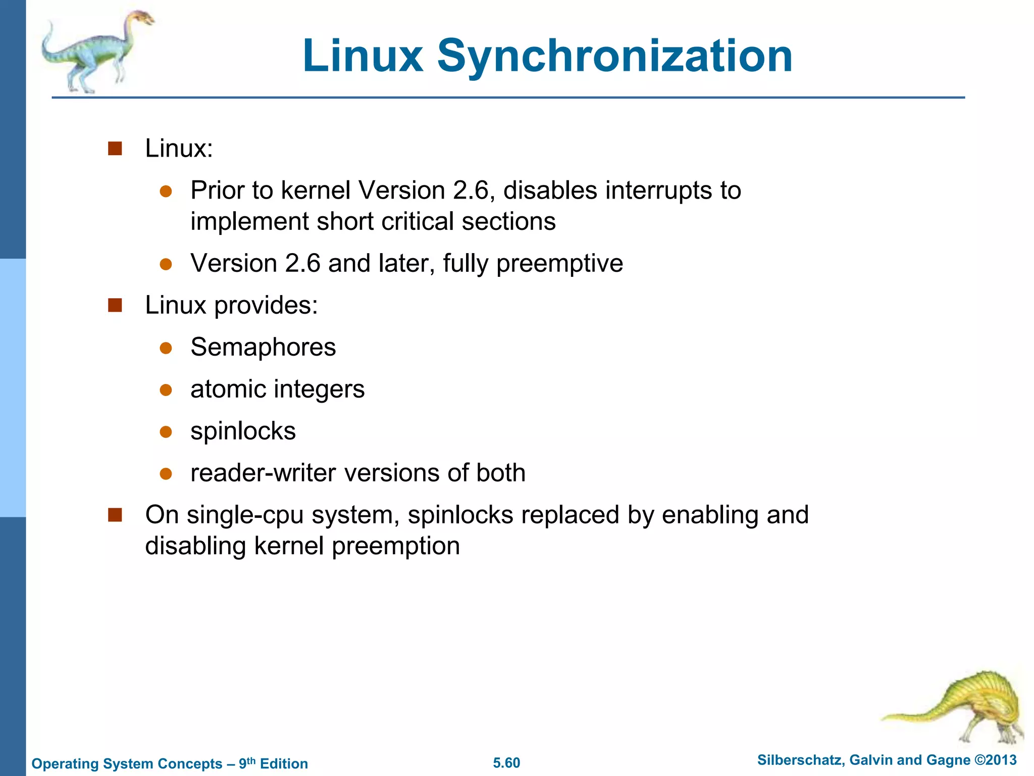 5.60 Silberschatz, Galvin and Gagne ©2013
Operating System Concepts – 9th Edition
Linux Synchronization
 Linux:
 Prior to kernel Version 2.6, disables interrupts to
implement short critical sections
 Version 2.6 and later, fully preemptive
 Linux provides:
 Semaphores
 atomic integers
 spinlocks
 reader-writer versions of both
 On single-cpu system, spinlocks replaced by enabling and
disabling kernel preemption
 