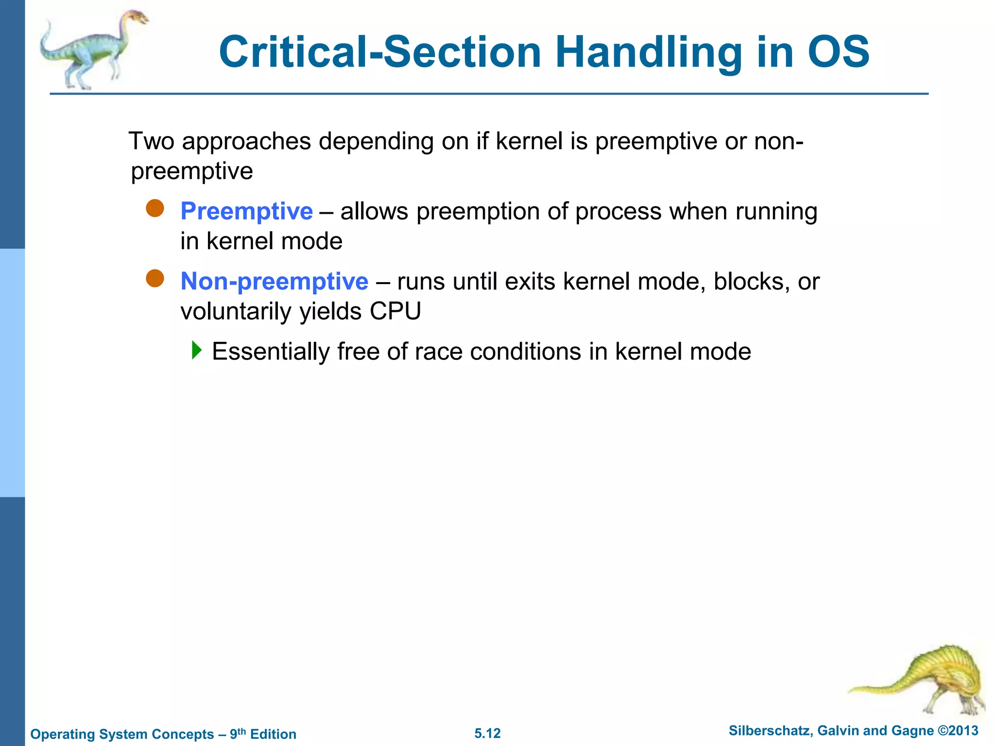 5.12 Silberschatz, Galvin and Gagne ©2013
Operating System Concepts – 9th Edition
Critical-Section Handling in OS
Two approaches depending on if kernel is preemptive or non-
preemptive
 Preemptive – allows preemption of process when running
in kernel mode
 Non-preemptive – runs until exits kernel mode, blocks, or
voluntarily yields CPU
Essentially free of race conditions in kernel mode
 