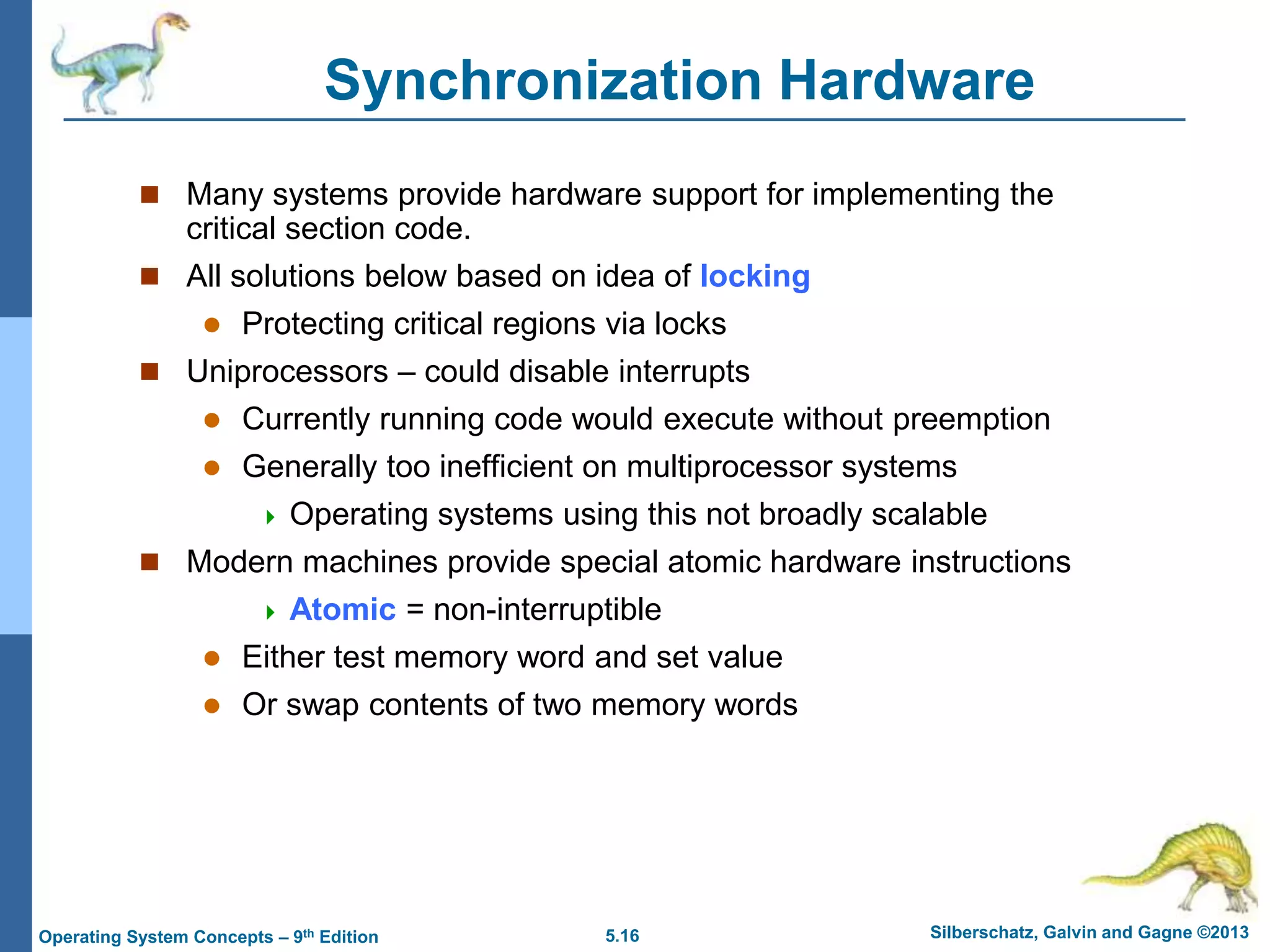 5.16 Silberschatz, Galvin and Gagne ©2013
Operating System Concepts – 9th Edition
Synchronization Hardware
 Many systems provide hardware support for implementing the
critical section code.
 All solutions below based on idea of locking
 Protecting critical regions via locks
 Uniprocessors – could disable interrupts
 Currently running code would execute without preemption
 Generally too inefficient on multiprocessor systems
 Operating systems using this not broadly scalable
 Modern machines provide special atomic hardware instructions
 Atomic = non-interruptible
 Either test memory word and set value
 Or swap contents of two memory words
 