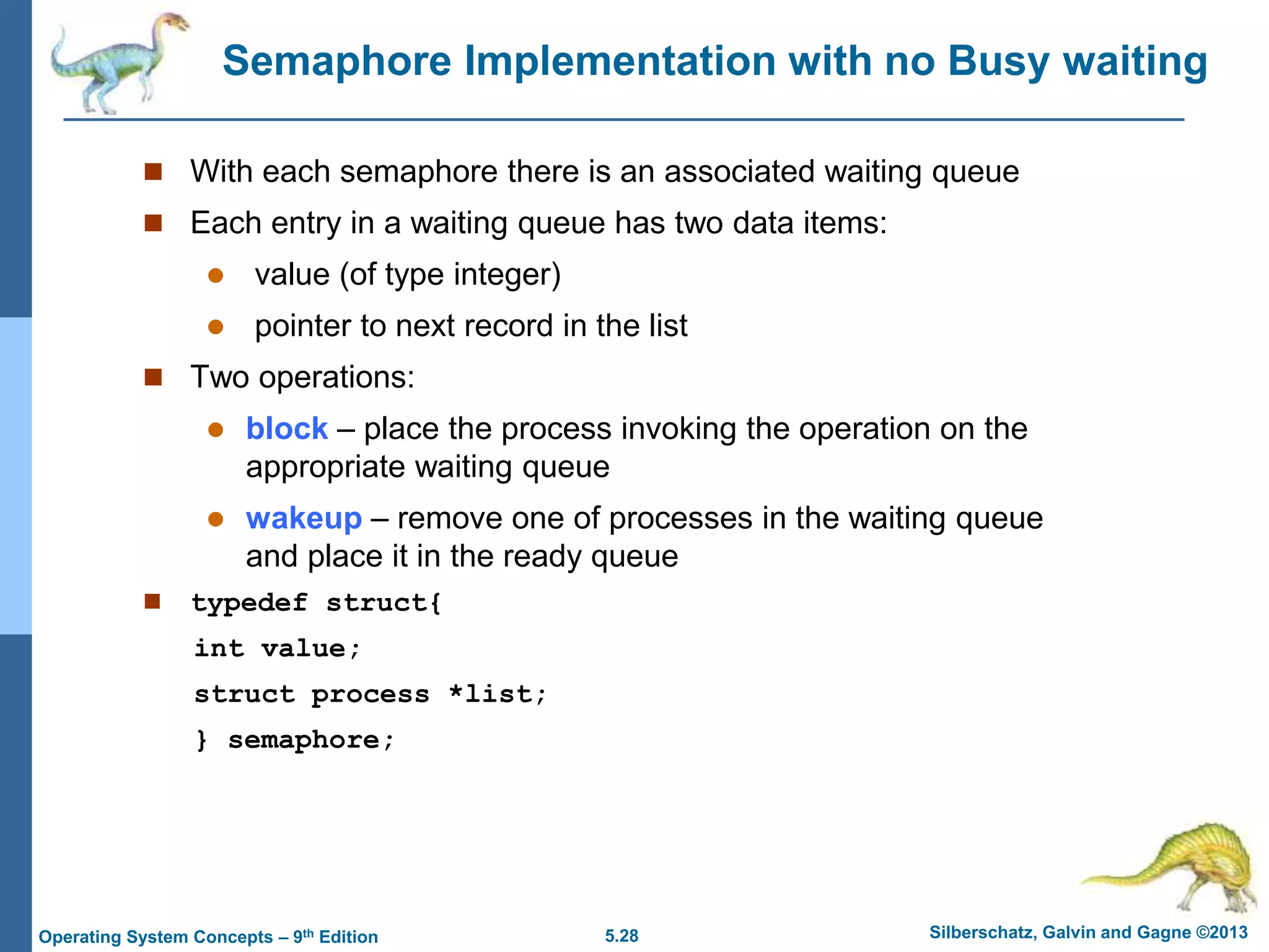 5.28 Silberschatz, Galvin and Gagne ©2013
Operating System Concepts – 9th Edition
Semaphore Implementation with no Busy waiting
 With each semaphore there is an associated waiting queue
 Each entry in a waiting queue has two data items:
 value (of type integer)
 pointer to next record in the list
 Two operations:
 block – place the process invoking the operation on the
appropriate waiting queue
 wakeup – remove one of processes in the waiting queue
and place it in the ready queue
 typedef struct{
int value;
struct process *list;
} semaphore;
 