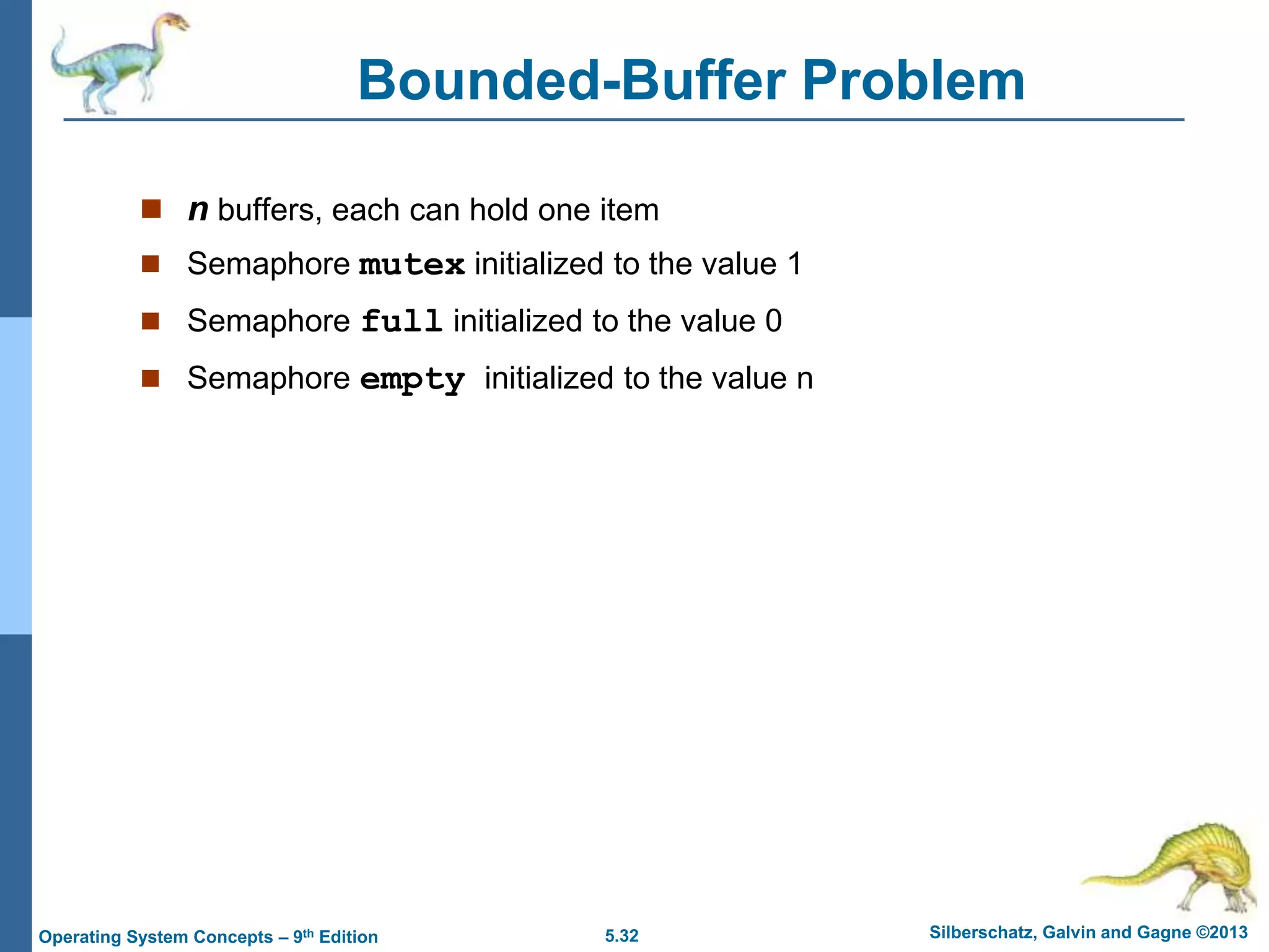 5.32 Silberschatz, Galvin and Gagne ©2013
Operating System Concepts – 9th Edition
Bounded-Buffer Problem
 n buffers, each can hold one item
 Semaphore mutex initialized to the value 1
 Semaphore full initialized to the value 0
 Semaphore empty initialized to the value n
 