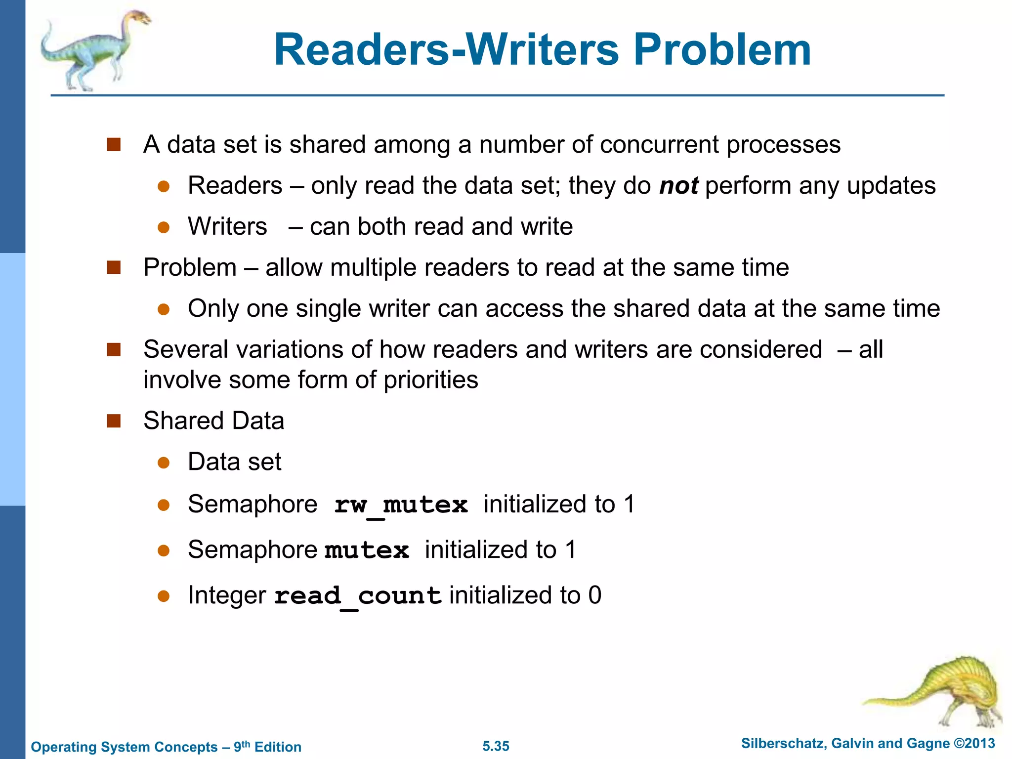 5.35 Silberschatz, Galvin and Gagne ©2013
Operating System Concepts – 9th Edition
Readers-Writers Problem
 A data set is shared among a number of concurrent processes
 Readers – only read the data set; they do not perform any updates
 Writers – can both read and write
 Problem – allow multiple readers to read at the same time
 Only one single writer can access the shared data at the same time
 Several variations of how readers and writers are considered – all
involve some form of priorities
 Shared Data
 Data set
 Semaphore rw_mutex initialized to 1
 Semaphore mutex initialized to 1
 Integer read_count initialized to 0
 