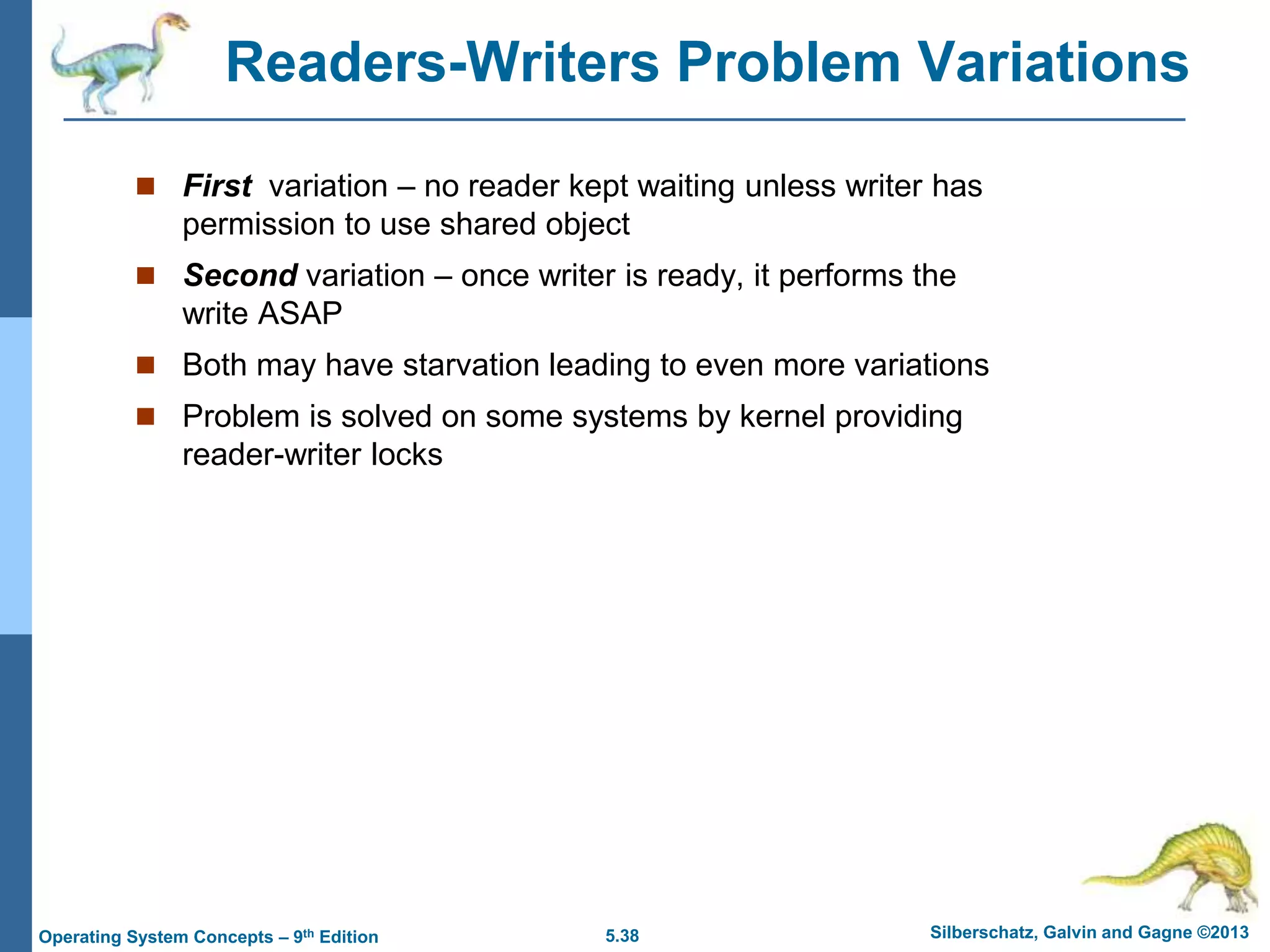 5.38 Silberschatz, Galvin and Gagne ©2013
Operating System Concepts – 9th Edition
Readers-Writers Problem Variations
 First variation – no reader kept waiting unless writer has
permission to use shared object
 Second variation – once writer is ready, it performs the
write ASAP
 Both may have starvation leading to even more variations
 Problem is solved on some systems by kernel providing
reader-writer locks
 