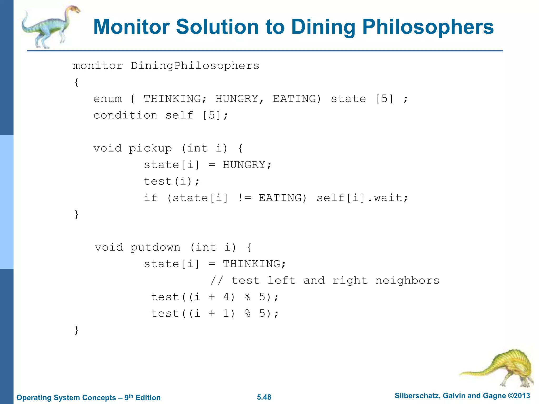 5.48 Silberschatz, Galvin and Gagne ©2013
Operating System Concepts – 9th Edition
Monitor Solution to Dining Philosophers
monitor DiningPhilosophers
{
enum { THINKING; HUNGRY, EATING) state [5] ;
condition self [5];
void pickup (int i) {
state[i] = HUNGRY;
test(i);
if (state[i] != EATING) self[i].wait;
}
void putdown (int i) {
state[i] = THINKING;
// test left and right neighbors
test((i + 4) % 5);
test((i + 1) % 5);
}
 