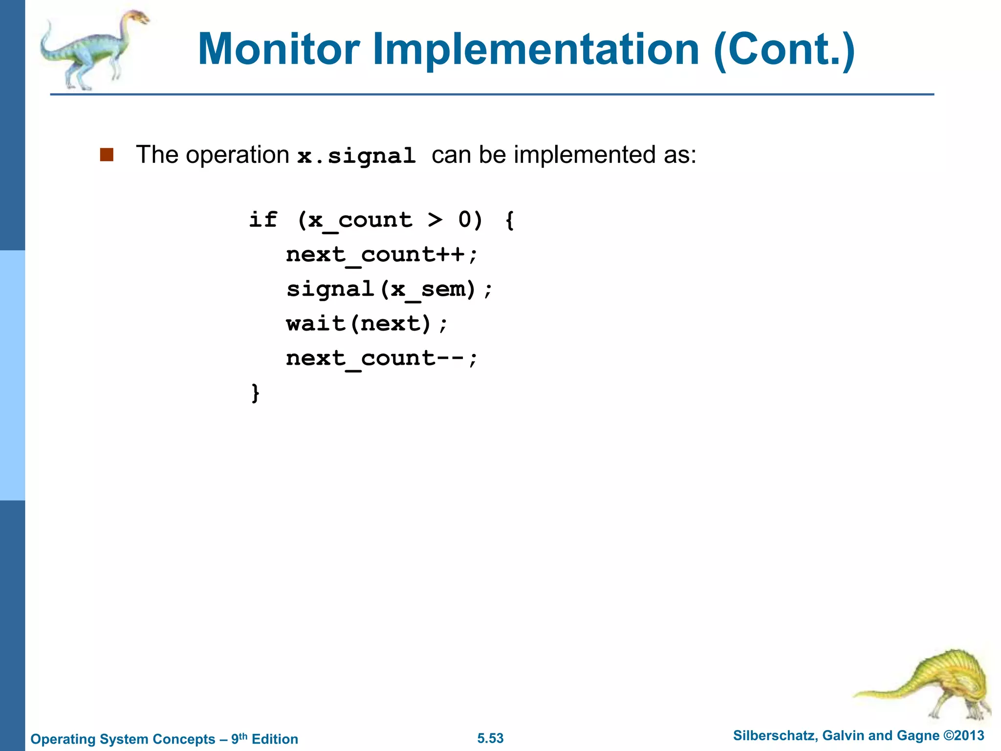 5.53 Silberschatz, Galvin and Gagne ©2013
Operating System Concepts – 9th Edition
Monitor Implementation (Cont.)
 The operation x.signal can be implemented as:
if (x_count > 0) {
next_count++;
signal(x_sem);
wait(next);
next_count--;
}
 