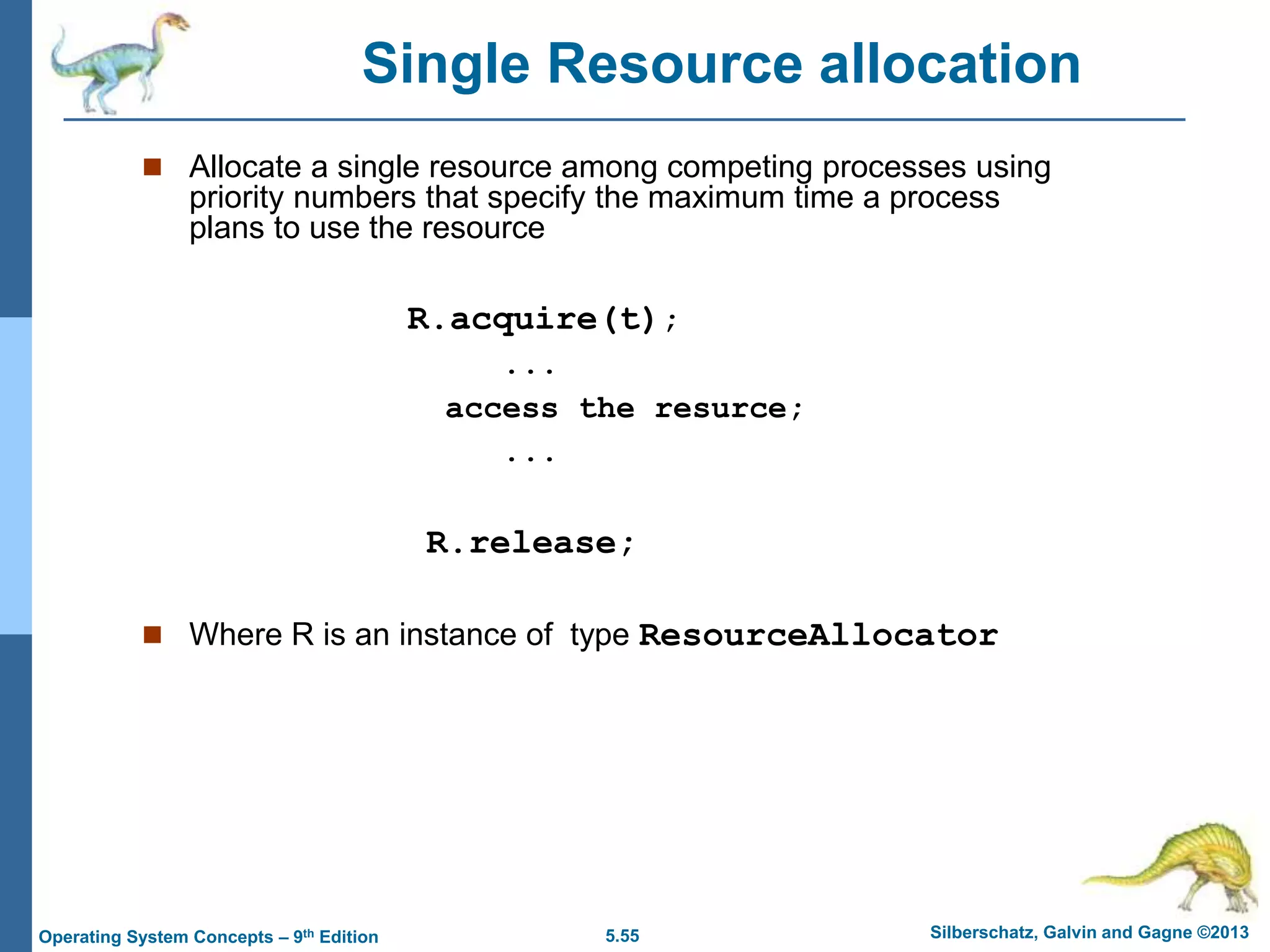 5.55 Silberschatz, Galvin and Gagne ©2013
Operating System Concepts – 9th Edition
 Allocate a single resource among competing processes using
priority numbers that specify the maximum time a process
plans to use the resource
R.acquire(t);
...
access the resurce;
...
R.release;
 Where R is an instance of type ResourceAllocator
Single Resource allocation
 