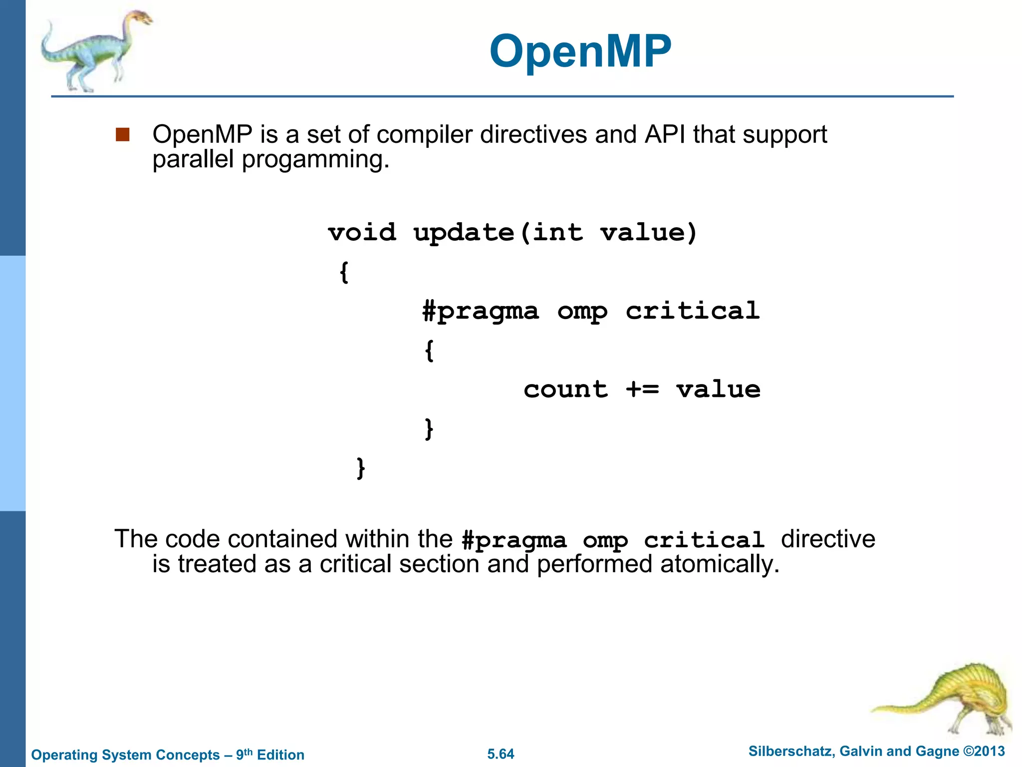 5.64 Silberschatz, Galvin and Gagne ©2013
Operating System Concepts – 9th Edition
 OpenMP is a set of compiler directives and API that support
parallel progamming.
void update(int value)
{
#pragma omp critical
{
count += value
}
}
The code contained within the #pragma omp critical directive
is treated as a critical section and performed atomically.
OpenMP
 