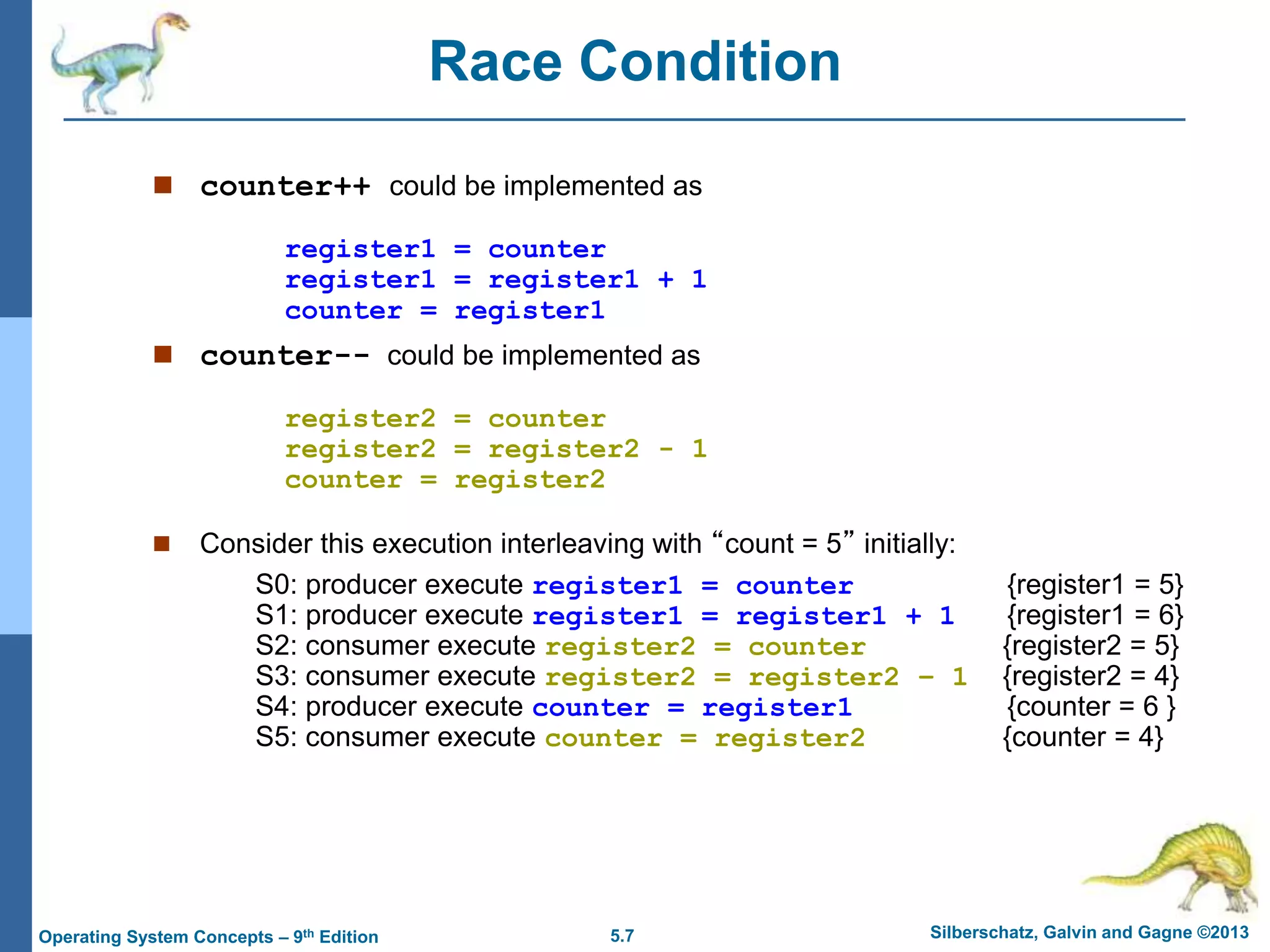5.7 Silberschatz, Galvin and Gagne ©2013
Operating System Concepts – 9th Edition
Race Condition
 counter++ could be implemented as
register1 = counter
register1 = register1 + 1
counter = register1
 counter-- could be implemented as
register2 = counter
register2 = register2 - 1
counter = register2
 Consider this execution interleaving with “count = 5” initially:
S0: producer execute register1 = counter {register1 = 5}
S1: producer execute register1 = register1 + 1 {register1 = 6}
S2: consumer execute register2 = counter {register2 = 5}
S3: consumer execute register2 = register2 – 1 {register2 = 4}
S4: producer execute counter = register1 {counter = 6 }
S5: consumer execute counter = register2 {counter = 4}
 