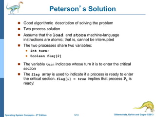 5.13 Silberschatz, Galvin and Gagne ©2013
Operating System Concepts – 9th Edition
Peterson’s Solution
 Good algorithmic description of solving the problem
 Two process solution
 Assume that the load and store machine-language
instructions are atomic; that is, cannot be interrupted
 The two processes share two variables:
 int turn;
 Boolean flag[2]
 The variable turn indicates whose turn it is to enter the critical
section
 The flag array is used to indicate if a process is ready to enter
the critical section. flag[i] = true implies that process Pi is
ready!
 