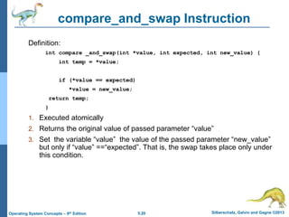 5.20 Silberschatz, Galvin and Gagne ©2013
Operating System Concepts – 9th Edition
compare_and_swap Instruction
Definition:
int compare _and_swap(int *value, int expected, int new_value) {
int temp = *value;
if (*value == expected)
*value = new_value;
return temp;
}
1. Executed atomically
2. Returns the original value of passed parameter “value”
3. Set the variable “value” the value of the passed parameter “new_value”
but only if “value” ==“expected”. That is, the swap takes place only under
this condition.
 