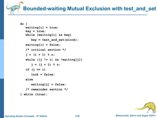5.22 Silberschatz, Galvin and Gagne ©2013
Operating System Concepts – 9th Edition
Bounded-waiting Mutual Exclusion with test_and_set
do {
waiting[i] = true;
key = true;
while (waiting[i] && key)
key = test_and_set(&lock);
waiting[i] = false;
/* critical section */
j = (i + 1) % n;
while ((j != i) && !waiting[j])
j = (j + 1) % n;
if (j == i)
lock = false;
else
waiting[j] = false;
/* remainder section */
} while (true);
 