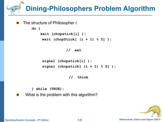 5.40 Silberschatz, Galvin and Gagne ©2013
Operating System Concepts – 9th Edition
Dining-Philosophers Problem Algorithm
 The structure of Philosopher i:
do {
wait (chopstick[i] );
wait (chopStick[ (i + 1) % 5] );
// eat
signal (chopstick[i] );
signal (chopstick[ (i + 1) % 5] );
// think
} while (TRUE);
 What is the problem with this algorithm?
 
