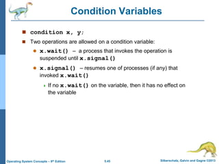 5.45 Silberschatz, Galvin and Gagne ©2013
Operating System Concepts – 9th Edition
Condition Variables
 condition x, y;
 Two operations are allowed on a condition variable:
 x.wait() – a process that invokes the operation is
suspended until x.signal()
 x.signal() – resumes one of processes (if any) that
invoked x.wait()
 If no x.wait() on the variable, then it has no effect on
the variable
 