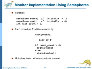 5.51 Silberschatz, Galvin and Gagne ©2013
Operating System Concepts – 9th Edition
Monitor Implementation Using Semaphores
 Variables
semaphore mutex; // (initially = 1)
semaphore next; // (initially = 0)
int next_count = 0;
 Each procedure F will be replaced by
wait(mutex);
…
body of F;
…
if (next_count > 0)
signal(next)
else
signal(mutex);
 Mutual exclusion within a monitor is ensured
 