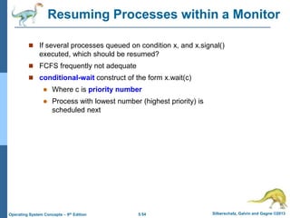 5.54 Silberschatz, Galvin and Gagne ©2013
Operating System Concepts – 9th Edition
Resuming Processes within a Monitor
 If several processes queued on condition x, and x.signal()
executed, which should be resumed?
 FCFS frequently not adequate
 conditional-wait construct of the form x.wait(c)
 Where c is priority number
 Process with lowest number (highest priority) is
scheduled next
 