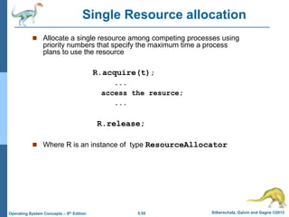 5.55 Silberschatz, Galvin and Gagne ©2013
Operating System Concepts – 9th Edition
 Allocate a single resource among competing processes using
priority numbers that specify the maximum time a process
plans to use the resource
R.acquire(t);
...
access the resurce;
...
R.release;
 Where R is an instance of type ResourceAllocator
Single Resource allocation
 