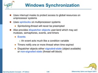 5.59 Silberschatz, Galvin and Gagne ©2013
Operating System Concepts – 9th Edition
Windows Synchronization
 Uses interrupt masks to protect access to global resources on
uniprocessor systems
 Uses spinlocks on multiprocessor systems
 Spinlocking-thread will never be preempted
 Also provides dispatcher objects user-land which may act
mutexes, semaphores, events, and timers
 Events
 An event acts much like a condition variable
 Timers notify one or more thread when time expired
 Dispatcher objects either signaled-state (object available)
or non-signaled state (thread will block)
 