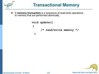 5.63 Silberschatz, Galvin and Gagne ©2013
Operating System Concepts – 9th Edition
 A memory transaction is a sequence of read-write operations
to memory that are performed atomically.
void update()
{
/* read/write memory */
}
Transactional Memory
 