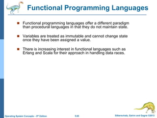 5.65 Silberschatz, Galvin and Gagne ©2013
Operating System Concepts – 9th Edition
 Functional programming languages offer a different paradigm
than procedural languages in that they do not maintain state.
 Variables are treated as immutable and cannot change state
once they have been assigned a value.
 There is increasing interest in functional languages such as
Erlang and Scala for their approach in handling data races.
Functional Programming Languages
 