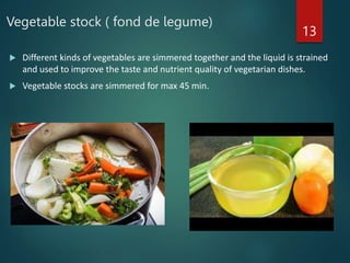 Vegetable stock ( fond de legume)
 Different kinds of vegetables are simmered together and the liquid is strained
and used to improve the taste and nutrient quality of vegetarian dishes.
 Vegetable stocks are simmered for max 45 min.
13
 