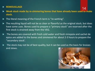  REMOUILLAGE
 Weak stock made by re-simmering bones that have already been used to make
stock.
 The literal meaning of the French term is “re-wetting”.
 The resulting liquid will not be as clear or flavorful as the original stock, but does
have some uses. Bones used to prepare a “primary stock” are reserved after the
first stock is strained away from the VEG.
 The bones are covered with fresh cold water and fresh mirepoix and sachet de
epice are added to the bones and simmered for about 2-3 hours to prepare the
“secondary stock’.
 The stock may not be of best quality, but it can be used as the basis for braises
and stews.
14
 