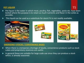 POT LIQUOR
 Pot liquor is the water in which meat, poultry, fish, vegetables, pasta etc. have been
boiled where the purpose is to retain as much nutrients and flavor in the solids as
possible.
 This liquid can be used as a substitute for stock if it is not readily available.
EMERGENCY STOCKS / CONVENIENCE BASES
 When there is a temporary shortage of stocks, convenience products such as stock
cubes and proprietary essences are useful.
 in general these are suitable for large scale use since they can produce a stock
which, is already seasoned.
15
 