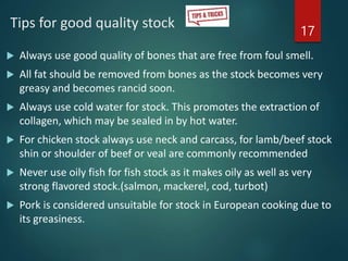 Tips for good quality stock
 Always use good quality of bones that are free from foul smell.
 All fat should be removed from bones as the stock becomes very
greasy and becomes rancid soon.
 Always use cold water for stock. This promotes the extraction of
collagen, which may be sealed in by hot water.
 For chicken stock always use neck and carcass, for lamb/beef stock
shin or shoulder of beef or veal are commonly recommended
 Never use oily fish for fish stock as it makes oily as well as very
strong flavored stock.(salmon, mackerel, cod, turbot)
 Pork is considered unsuitable for stock in European cooking due to
its greasiness.
17
 