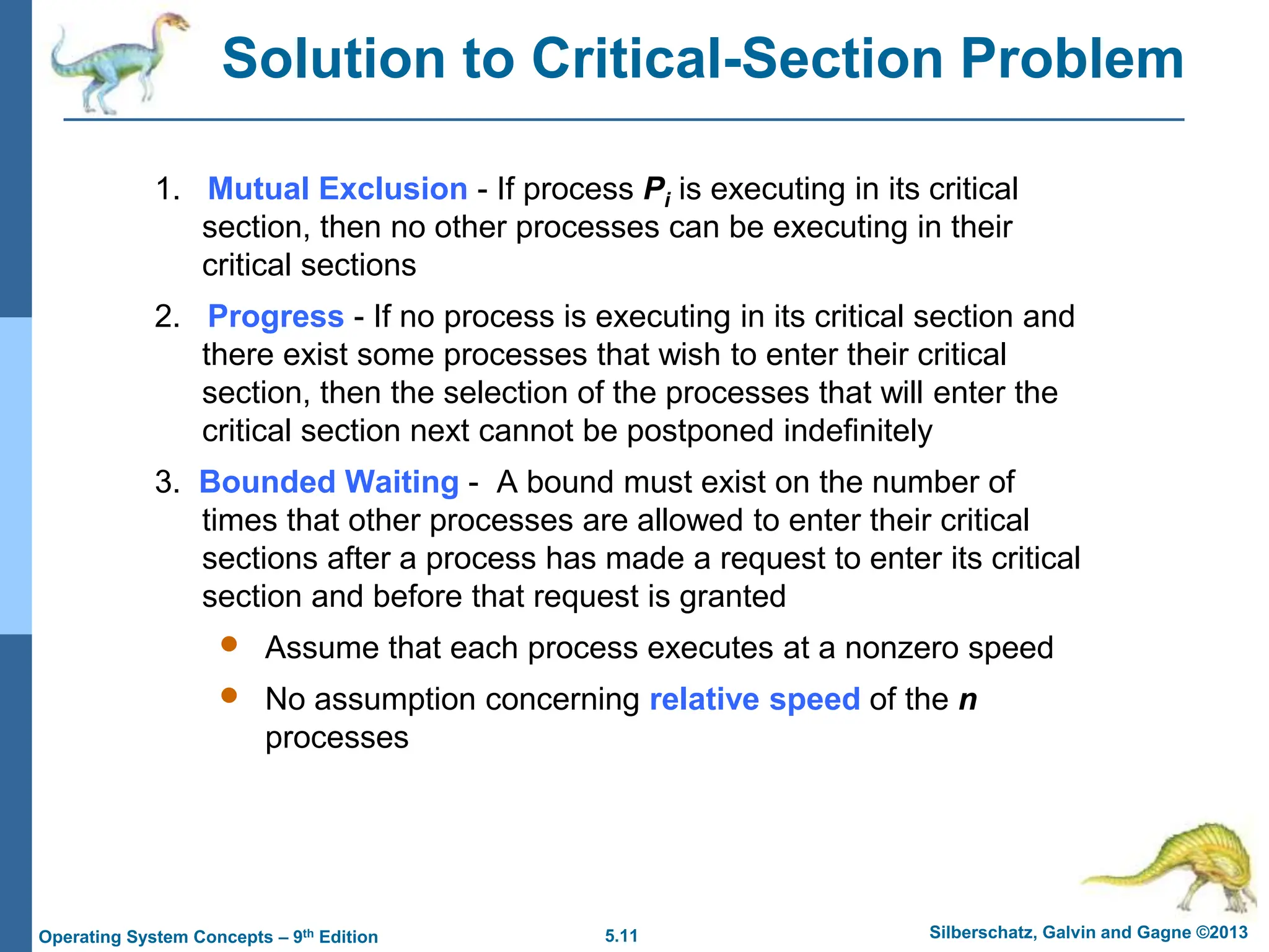 5.11 Silberschatz, Galvin and Gagne ©2013
Operating System Concepts – 9th Edition
Solution to Critical-Section Problem
1. Mutual Exclusion - If process Pi is executing in its critical
section, then no other processes can be executing in their
critical sections
2. Progress - If no process is executing in its critical section and
there exist some processes that wish to enter their critical
section, then the selection of the processes that will enter the
critical section next cannot be postponed indefinitely
3. Bounded Waiting - A bound must exist on the number of
times that other processes are allowed to enter their critical
sections after a process has made a request to enter its critical
section and before that request is granted
 Assume that each process executes at a nonzero speed
 No assumption concerning relative speed of the n
processes
 