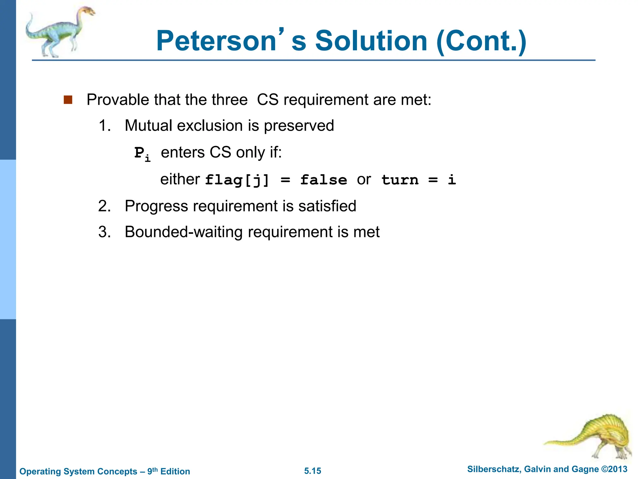 5.15 Silberschatz, Galvin and Gagne ©2013
Operating System Concepts – 9th Edition
Peterson’s Solution (Cont.)
 Provable that the three CS requirement are met:
1. Mutual exclusion is preserved
Pi enters CS only if:
either flag[j] = false or turn = i
2. Progress requirement is satisfied
3. Bounded-waiting requirement is met
 