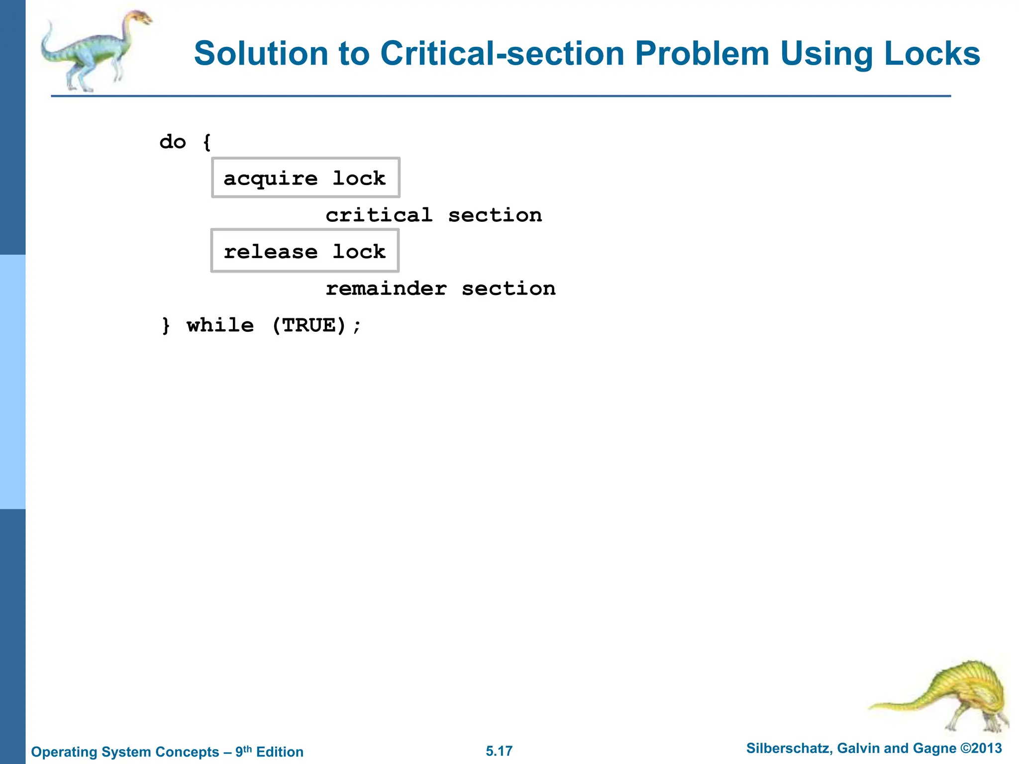 5.17 Silberschatz, Galvin and Gagne ©2013
Operating System Concepts – 9th Edition
Solution to Critical-section Problem Using Locks
do {
acquire lock
critical section
release lock
remainder section
} while (TRUE);
 