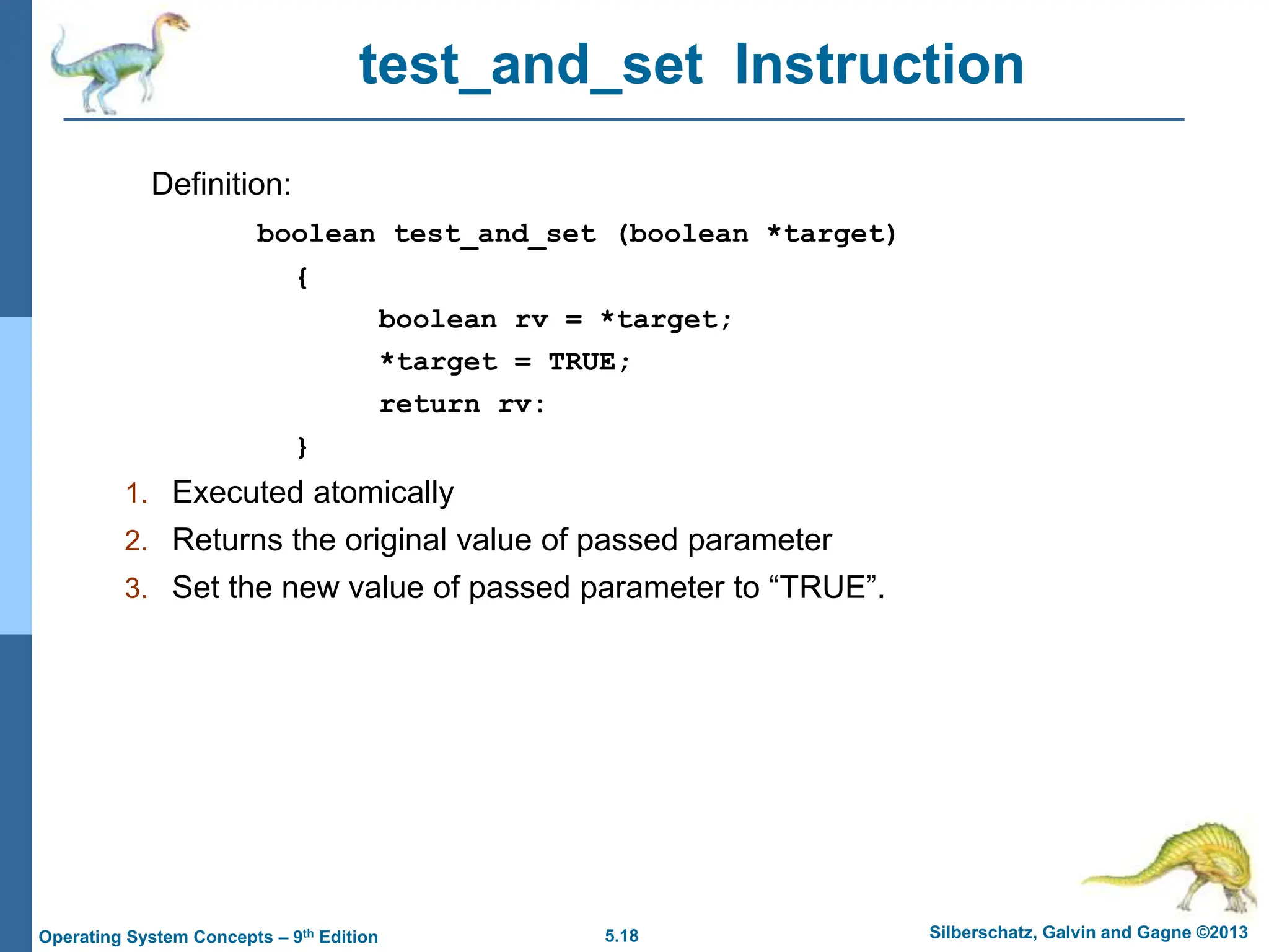 5.18 Silberschatz, Galvin and Gagne ©2013
Operating System Concepts – 9th Edition
test_and_set Instruction
Definition:
boolean test_and_set (boolean *target)
{
boolean rv = *target;
*target = TRUE;
return rv:
}
1. Executed atomically
2. Returns the original value of passed parameter
3. Set the new value of passed parameter to “TRUE”.
 