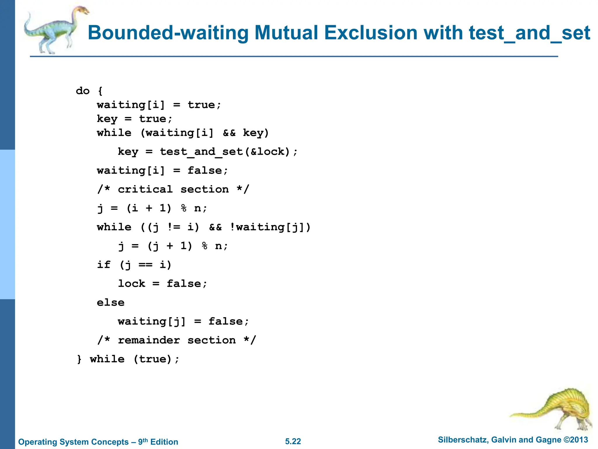 5.22 Silberschatz, Galvin and Gagne ©2013
Operating System Concepts – 9th Edition
Bounded-waiting Mutual Exclusion with test_and_set
do {
waiting[i] = true;
key = true;
while (waiting[i] && key)
key = test_and_set(&lock);
waiting[i] = false;
/* critical section */
j = (i + 1) % n;
while ((j != i) && !waiting[j])
j = (j + 1) % n;
if (j == i)
lock = false;
else
waiting[j] = false;
/* remainder section */
} while (true);
 