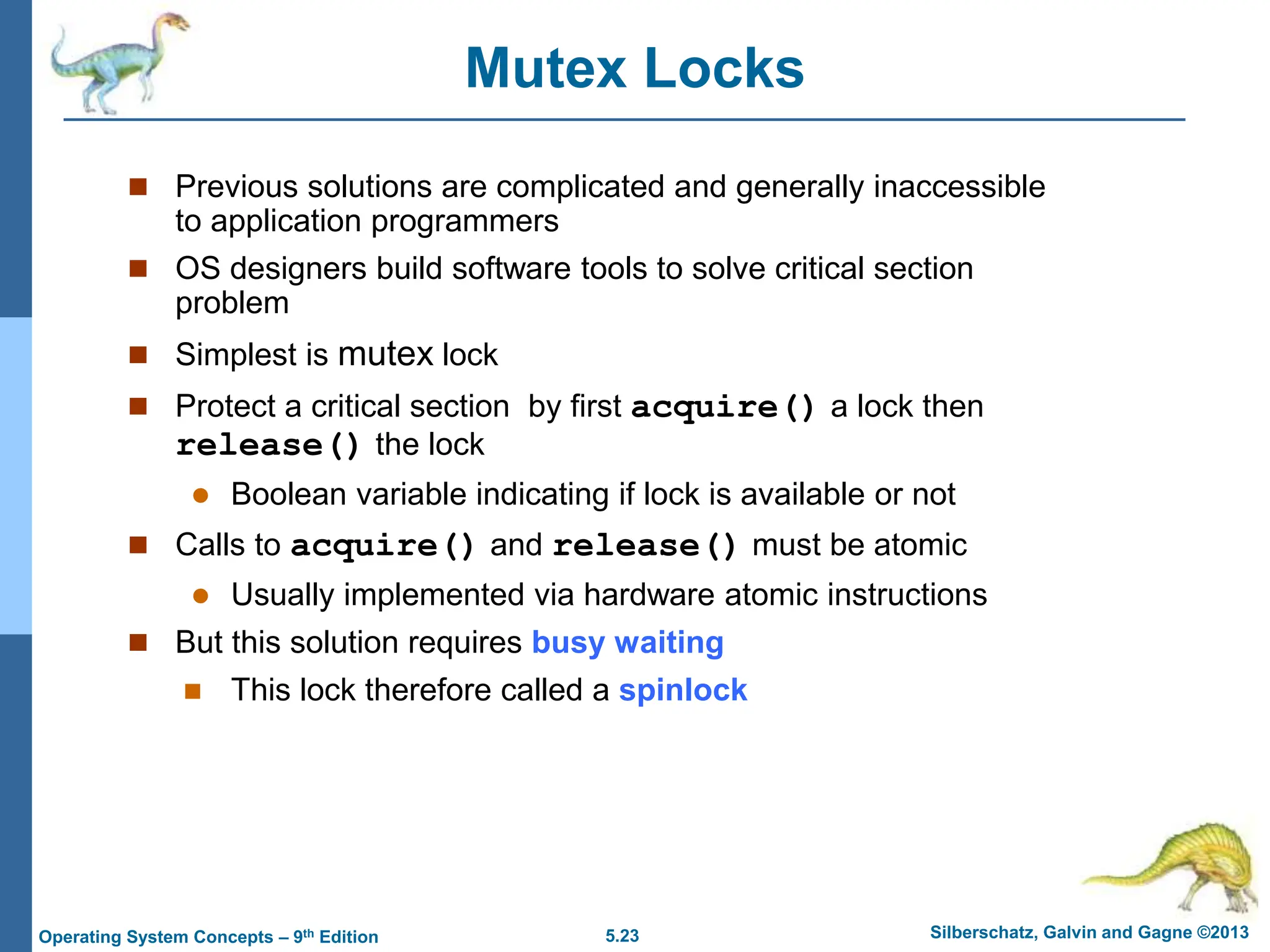 5.23 Silberschatz, Galvin and Gagne ©2013
Operating System Concepts – 9th Edition
Mutex Locks
 Previous solutions are complicated and generally inaccessible
to application programmers
 OS designers build software tools to solve critical section
problem
 Simplest is mutex lock
 Protect a critical section by first acquire() a lock then
release() the lock
 Boolean variable indicating if lock is available or not
 Calls to acquire() and release() must be atomic
 Usually implemented via hardware atomic instructions
 But this solution requires busy waiting
 This lock therefore called a spinlock
 