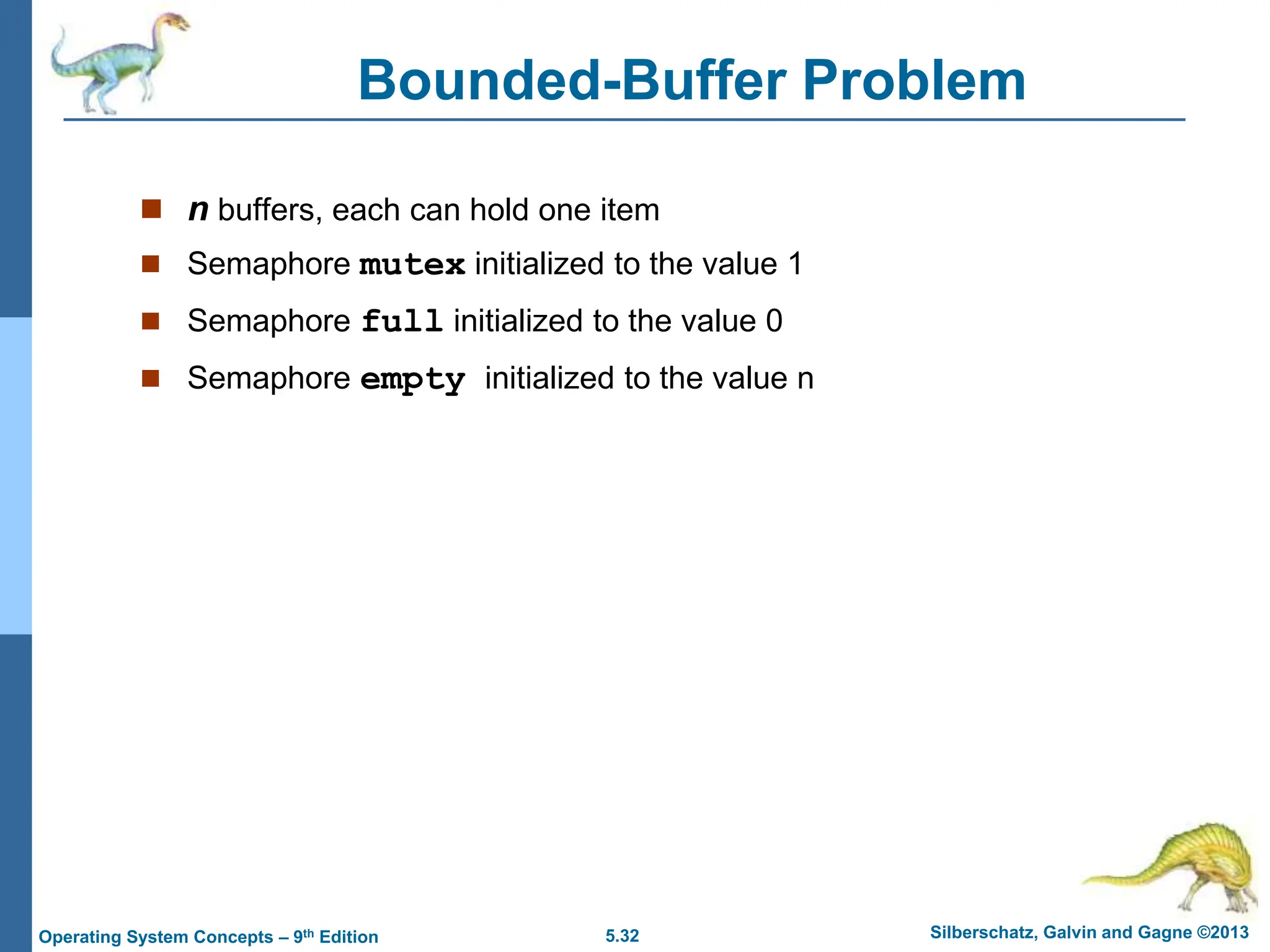 5.32 Silberschatz, Galvin and Gagne ©2013
Operating System Concepts – 9th Edition
Bounded-Buffer Problem
 n buffers, each can hold one item
 Semaphore mutex initialized to the value 1
 Semaphore full initialized to the value 0
 Semaphore empty initialized to the value n
 