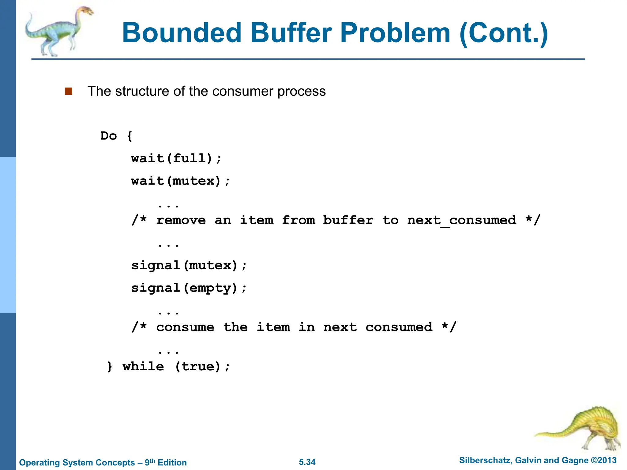 5.34 Silberschatz, Galvin and Gagne ©2013
Operating System Concepts – 9th Edition
Bounded Buffer Problem (Cont.)
 The structure of the consumer process
Do {
wait(full);
wait(mutex);
...
/* remove an item from buffer to next_consumed */
...
signal(mutex);
signal(empty);
...
/* consume the item in next consumed */
...
} while (true);
 